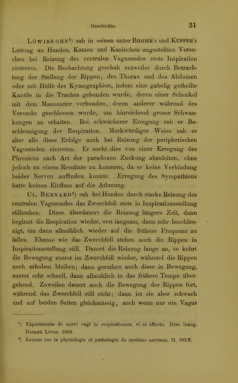 Löwinsohn1) sah in seinen unterBidder's und Kupfer's Leitung an Hunden, Katzen und Kaninchen angestellten Versu- chen bei Reizung des centralen Vagusendes stets Inspiration eintreten. Die Beobachtung geschah entweder durch Betrach- tung der Stellung der Rippen, des Thorax und des Abdomen oder mit Hülfe des Kymographion, indem eine gabelig getheilte Kanüle in die Trachea gebunden wurde, deren einer Schenkel mit dem Manometer verbunden, deren anderer während des Versuchs geschlossen wurde, um hinreichend grosse Schwan- kungen zu erhalten. Bei schwächerer Erregung sah er Be- schleunigung der Respiration. Merkwürdiger Weise sah er aber alle diese Erfolge auch bei Reizung der peripherischen Vagusenden eintreten. Er sucht dies von einer Erregung des Phrenicus nach Art der paradoxen Zuckung abzuleiten, ohne jedoch zu einem Resultate zu kommen, da er keine Verbindung beider Nerven auffinden konnte. Erregung des Sympathicus hatte keinen Einfluss auf die Athmung. Cl. Bern ard2) sah bei Hunden durch starke Reizung des centralen Vagusendes das Zwerchfell stets in Inspirationsstellung stillstehen. Diese überdauert die Reizung längere Zeit, dann beginnt die Respiration wieder, erst langsam, dann sehr beschleu- nigt, um dann allmählich wieder auf die frühere Frequenz zu fallen. Ebenso wie das Zwerchfell stehen auch die Rippen in Inspirationsstellung still. Dauert die Reizung lange an, so kehrt die Bewegung zuerst im Zwerchfell wieder, während die Rippen noch erhoben bleiben; dann gerathen auch diese in Bewegung, zuerst sehr schnell, dann allmählich in das frühere Tempo über- gehend. Zuweilen dauert auch die Bewegung der Rippen fort, während das Zwerchfell still steht; dann ist sie aber schwach und auf beiden Seiten gleichmässig, auch wenn nur ein Vagus ') Experimenta de nervi vagi in respirationem vi et effectu. Diss. inaug. Dorpati Livon. 1858. ') Lecons sur la physiologie et pathologie du Systeme nerveux. II. 382 ff.