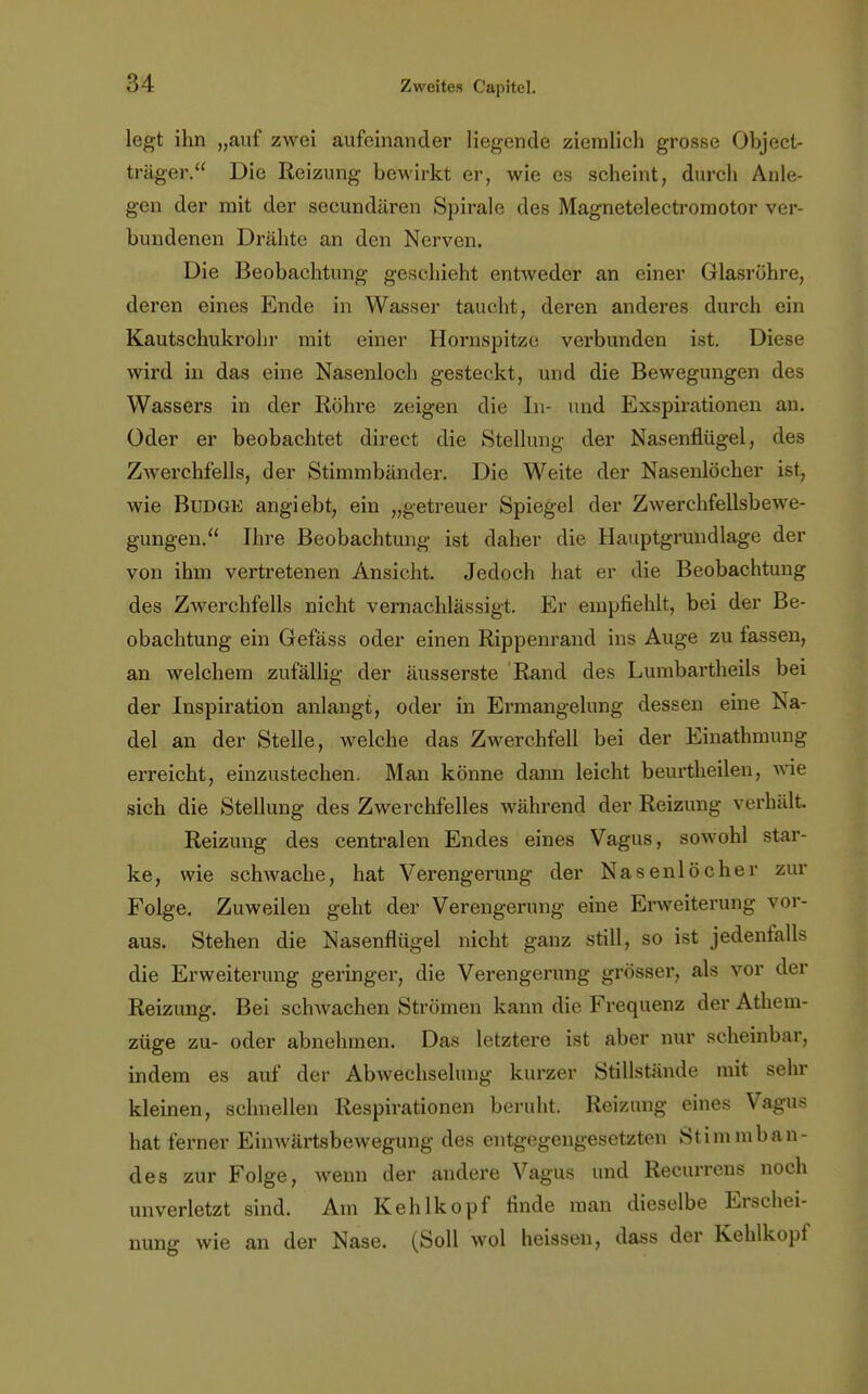 legt ihn „auf zwei aufeinander liegende ziemlich grosse Object- träger. Die Reizung bewirkt er, wie es scheint, durch Anle- gen der mit der secundären Spirale des Magnetelectromotor ver- bundenen Drähte an den Nerven. Die Beobachtung geschieht entweder an einer Glasrühre, deren eines Ende in Wasser taucht, deren anderes durch ein Kautschukrohr mit einer Hornspitze verbunden ist. Diese wird in das eine Nasenloch gesteckt, und die Bewegungen des Wassers in der Röhre zeigen die In- und Exspirationen an. Oder er beobachtet direct die Stellung der Nasenflügel, des Zwerchfells, der Stimmbänder. Die Weite der Nasenlöcher ist, wie Budge angiebt, ein „getreuer Spiegel der Zwerchfellsbewe- gungen. Ihre Beobachtung ist daher die Hauptgrundlage der von ihm vertretenen Ansicht. Jedoch hat er die Beobachtung des Zwerchfells nicht vernachlässigt. Er empfiehlt, bei der Be- obachtung ein Gefäss oder einen Rippenrand ins Auge zu fassen, an welchem zufällig der äusserste Rand des Lumbartheils bei der Inspiration anlangt, oder in Ermangelung dessen eine Na- del an der Stelle, welche das Zwerchfell bei der Einathmung erreicht, einzustechen. Man könne dann leicht beurtheilen, wie sich die Stellung des Zwerchfelles während der Reizung verhält. Reizung des centralen Endes eines Vagus, sowohl star- ke, wie schwache, hat Verengerung der Nasenlöcher zur Folge. Zuweilen geht der Verengerung eine Erweiterung vor- aus. Stehen die Nasenflügel nicht ganz still, so ist jedenfalls die Erweiterung geringer, die Verengerung grösser, als vor der Reizung. Bei schwachen Strömen kann die Frequenz der Athem- züge zu- oder abnehmen. Das letztere ist aber nur scheinbar, indem es auf der Abwechselung kurzer Stillstände mit sehr kleinen, schnellen Respirationen beruht. Reizung eines Vagus hat ferner Eimvärtsbewegung des entgegengesetzten Stimmban- des zur Folge, wenn der andere Vagus und Recurrens noch unverletzt sind. Am Kehlkopf finde man dieselbe Erschei- nung wie an der Nase. (Soll wol heissen, dass der Kehlkopf