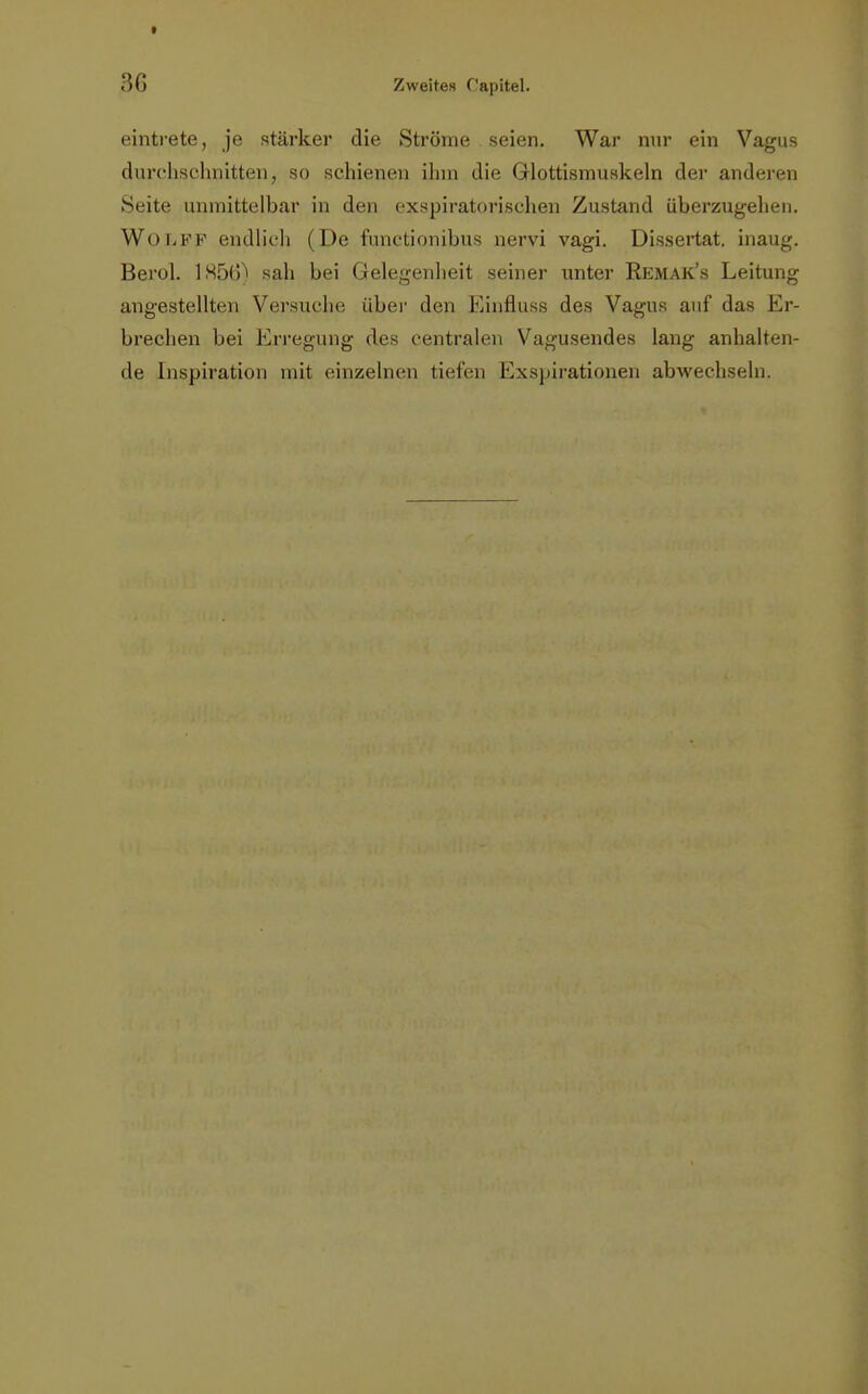 eintrete, je stärker die Ströme seien. War nur ein Vagus durchschnitten, so schienen ihm die Glottismuskeln der anderen Seite unmittelbar in den exspiratorischen Zustand überzugehen. Wolpf endlich (De functionibus nervi vagi. Dissertat. inaug. Berol. 1H56) sah bei Gelegenheit seiner unter Remak's Leitung angestellten Versuche über den Einfluss des Vagus auf das Er- brechen bei Erregung des centralen Vagusendes lang anhalten- de Inspiration mit einzelnen tiefen Exspirationen abwechseln.