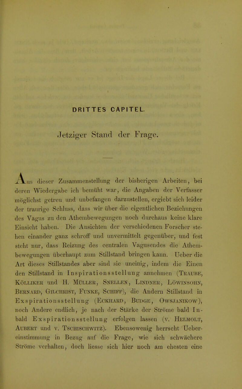 I DRITTES CAPITEL. Jetziger Stand der Frage. .A_us dieser Zusammenstellung der bisherigen Arbeiten, bei deren Wiedergabe ich bemüht war, die Angaben der Verfasser möglichst getreu und unbefangen darzustellen, ergiebt sich leider der traurige Schluss, dass wir über die eigentlichen Beziehungen des Vagus zu den Atheinbewegungen noch durchaus keine klare Einsicht haben. Die Ansichten der verschiedenen Forscher ste- hen einander ganz schroff und unvermittelt gegenüber, und fest steht nur, dass Reizung des centralen Vagusendes die Athein- bewegungen überhaupt zum Stillstand bringen kann. Ueber die Art dieses Stillstandes aber sind sie uneinig, indem die Einen den Stillstand in Inspirationsstellung annehmen (Traube, Kölliker und H. Müller, Snellen, Lindner, Löwinsohn, Bernard, Gilchrist, Funke, Schiff), die Andern Stillstand in Exspirationsstellung (Eckhard, Budge, Owsjanikow), noch Andere endlich, je nach der Stärke der Ströme bald In- bald Exspirationsstellung erfolgen lassen (v. Helmolt, Aubert und v. Tschischwitz). Ebensowenig herrscht Ueber- einstimmung in Bezug auf die Frage, wie sich schwächere Ströme verhalten, doch liesse sich hier noch am ehesten eine