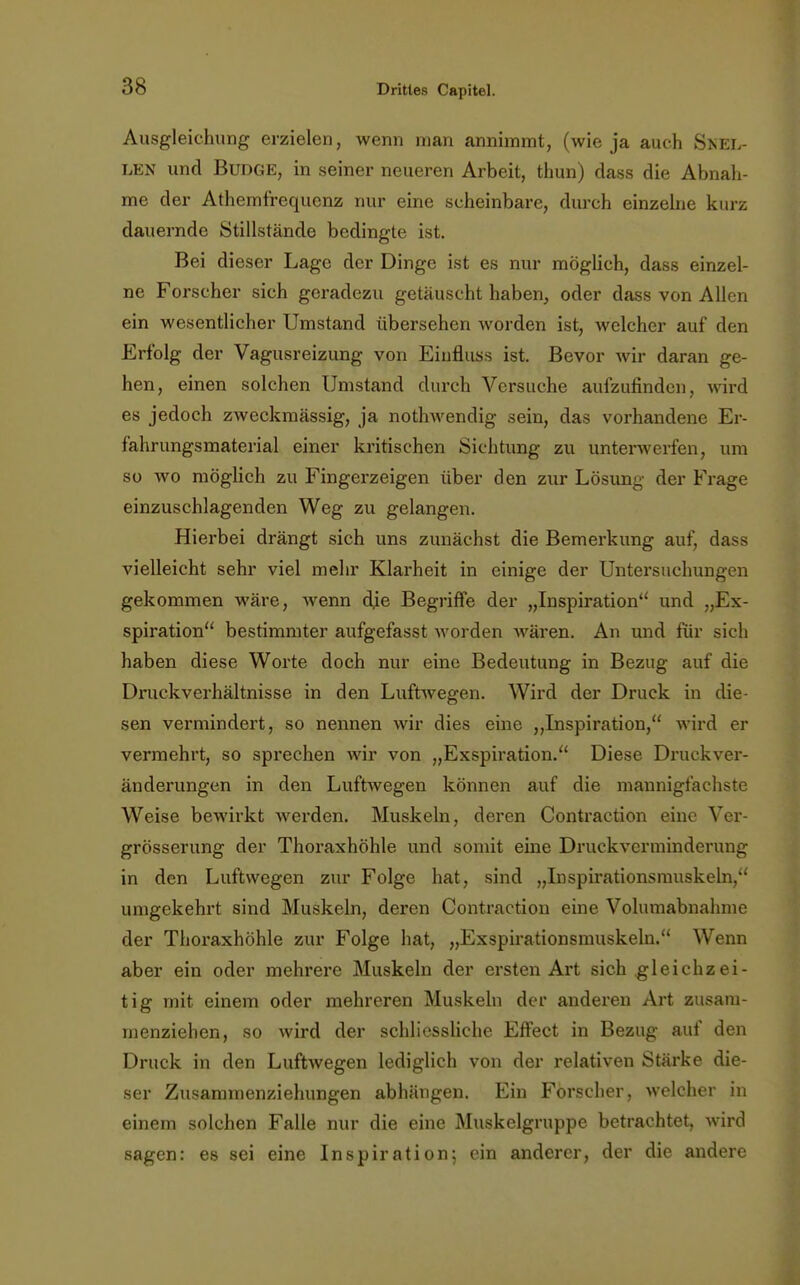 Ausgleichung erzielen, wenn man annimmt, (wie ja auch Snel- len und Budge, in seiner neueren Arbeit, thun) dass die Abnah- me der Athemfrequenz nur eine scheinbare, durch einzelne kurz dauernde Stillstände bedingte ist. Bei dieser Lage der Dinge ist es nur möglich, dass einzel- ne Forscher sich geradezu getäuscht haben, oder dass von Allen ein wesentlicher Umstand übersehen worden ist, welcher auf den Erfolg der Vagusreizung von Eiufluss ist. Bevor wir daran ge- hen, einen solchen Umstand durch Versuche aufzufinden, wird es jedoch zweckmässig, ja nothwendig sein, das vorhandene Er- fahrungsmaterial einer kritischen Sichtung zu unterwerfen, um so wo möglich zu Fingerzeigen über den zur Lösimg der Frage einzuschlagenden Weg zu gelangen. Hierbei drängt sich uns zunächst die Bemerkung auf, dass vielleicht sehr viel mehr Klarheit in einige der Untersuchungen gekommen wäre, wenn dje Begriffe der „Inspiration und „Ex- spiration bestimmter aufgefasst worden wären. An und für sich haben diese Worte doch nur eine Bedeutung in Bezug auf die Druckverhältnisse in den Luftwegen. Wird der Druck in die- sen vermindert, so nennen wir dies eine „Inspiration, wird er vermehrt, so sprechen wir von „Exspiration. Diese Druckver- änderungen in den Luftwegen können auf die mannigfachste Weise bewirkt werden. Muskeln, deren Contraction eine Ver- grösserung der Thoraxhöhle und somit eine Druckverminderung in den Luftwegen zur Folge hat, sind „Inspirationsmuskeln, umgekehrt sind Muskeln, deren Contraction eine Volumabnahme der Thoraxhöhle zur Folge hat, „Exspirationsmuskeln. Wenn aber ein oder mehrere Muskeln der ersten Art sich gleichzei- tig mit einem oder mehreren Muskeln der anderen Art zusam- menziehen, so wird der schliessliche Effect in Bezug auf den Druck in den Luftwegen lediglich von der relativen Stärke die- ser Zusammenziehungen abhängen. Ein Forscher, welcher in einem solchen Falle nur die eine Muskelgruppe betrachtet, wird sagen: es sei eine Inspiration; ein anderer, der die andere