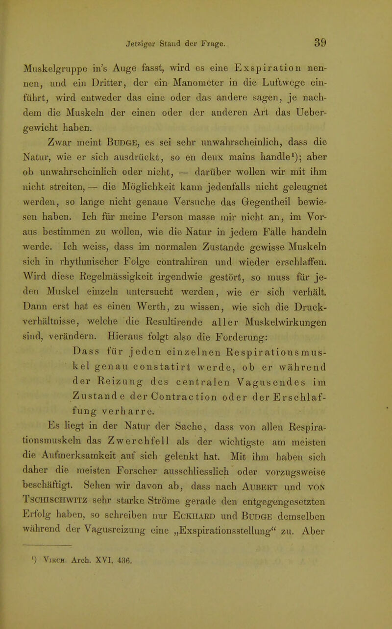 Muskelgruppe in's Auge fasst, wird es eine Exspiration nen- nen, und ein Dritter, der ein Manometer in die Luftwege ein- führt, wird entweder das eine oder das andere sagen, je nach- dem die Muskeln der einen oder der anderen Art das Ueber- gewicht haben. Zwar meint BüDGE, es sei sehr unwahrscheinlich, dass die Natur, wie er sich ausdrückt, so en deux mains handle1); aber ob unwahrscheinlich oder nicht, — darüber wollen wir mit ihm nicht streiten, — die Möglichkeit kann jedenfalls nicht geleugnet werden, so lange nicht genaue Versuche das Gegentheil bewie- sen haben. Ich für meine Person masse mir nicht an, im Vor- aus bestimmen zu wollen, wie die Natur in jedem Falle handeln werde. Ich weiss, dass im normalen Zustande gewisse Muskeln sich in rhythmischer Folge cöntrahiren und wieder erschlaffen. Wird diese Regelmässigkeit irgendwie gestört, so muss für je- den Muskel einzeln untersucht werden, wie er sich verhält. Dann erst hat es einen Werth, zu wissen, wie sich die Druck- verhältnisse, welche die Resultirende aller Muskelwirkungen sind, verändern. Hieraus folgt also die Forderung: Dass für jeden einzelnen Respir ations mus- kel genau constatirt werde, ob er während der Reizung des centralen Vagusendes im Zustande der Contraction oder der Erschlaf- fung verharre. Es liegt in der Natur der Sache, dass von allen Respira- tionsmuskeln das Zwerchfell als der wichtigste am meisten die Aufmerksamkeit auf sich gelenkt hat. Mit ihm haben sich daher die meisten Forscher ausschliesslich oder vorzugsweise beschäftigt. Sehen wir davon ab, dass nach Aubert und von Tschischwitz sehr starke Ströme gerade den entgegengesetzten Erfolg haben, so schreiben nur Eckhard und Budge demselben während der Vagusreizung eine „Exspirationsstellung zu. Aber ') Vikch. Arch. XVI. 436.