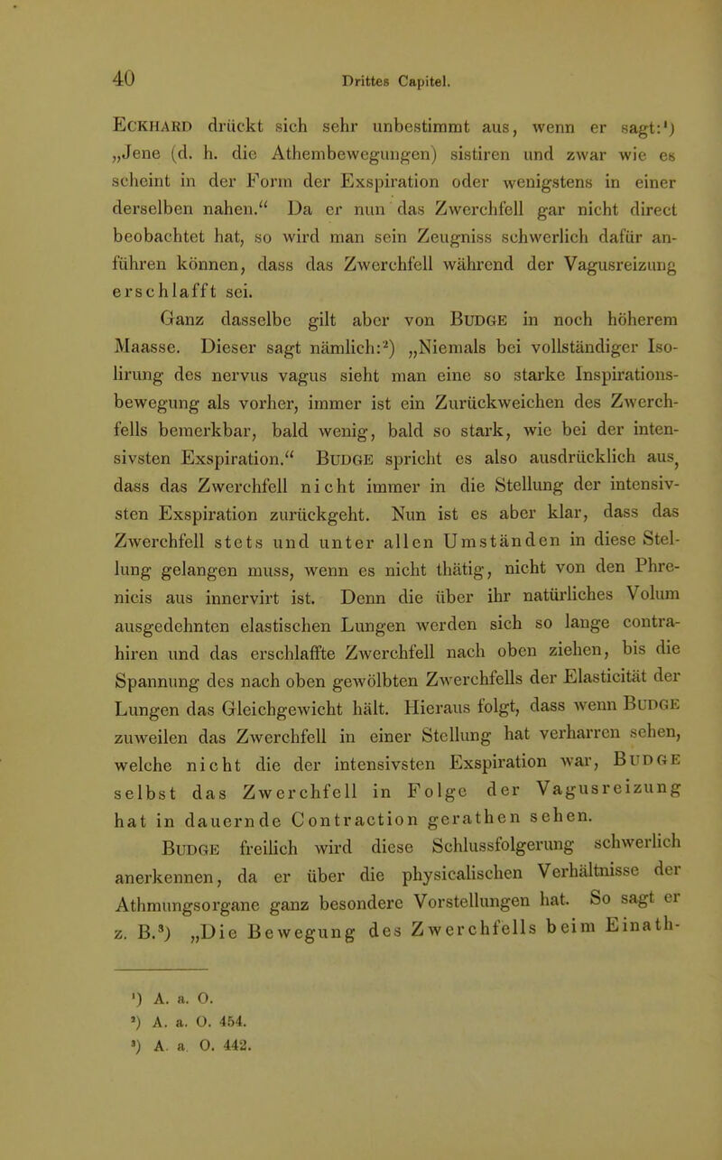 Eckhard drückt sich sehr unbestimmt aus, wenn er sagt:1) „Jene (d. h. die Athembewegungen) sistiren und zwar wie es scheint in der Form der Exspiration oder wenigstens in einer derselben nahen. Da er nun das Zwerchfell gar nicht direct beobachtet hat, so wird man sein Zeugniss schwerlich dafür an- führen können, dass das Zwerchfell während der Vagusreizung erschlafft sei. Ganz dasselbe gilt aber von Budge in noch höherem Maasse. Dieser sagt nämlich:'2) „Niemals bei vollständiger Iso- lirung des nervus vagus sieht man eine so starke Inspirations- bewegung als vorher, immer ist ein Zurückweichen des Zwerch- fells bemerkbar, bald wenig, bald so stark, wie bei der inten- sivsten Exspiration. Budge spricht es also ausdrücklich aus? dass das Zwerchfell nicht immer in die Stellung der intensiv- sten Exspiration zurückgeht. Nun ist es aber klar, dass das Zwerchfell stets und unter allen Umständen in diese Stel- lung gelangen muss, wenn es nicht thätig, nicht von den Phre- nicis aus innervirt ist. Denn die über ihr natürliches Volum ausgedehnten elastischen Lungen werden sich so lange contra- hiren und das erschlaffte Zwerchfell nach oben ziehen, bis die Spannung des nach oben gewölbten Zwerchfells der Elasticität der Lungen das Gleichgewicht hält. Hieraus folgt, dass wenn Budge zuweilen das Zwerchfell in einer Stellung hat verharren sehen, welche nicht die der intensivsten Exspiration war, Budge selbst das Zwerchfell in Folge der Vagusreizung hat in dauernde Contraction gerathen sehen. Budge freilich wird diese Schlussfolgerung schwerlich anerkennen, da er über die physicalischen Verhältnisse der Athmungsorgane ganz besondere Vorstellungen hat. So sagt er z. B.s) „Die Bewegung des Zwerchfells beim Einath- ') A. a. 0. ») A. a. O. 454.