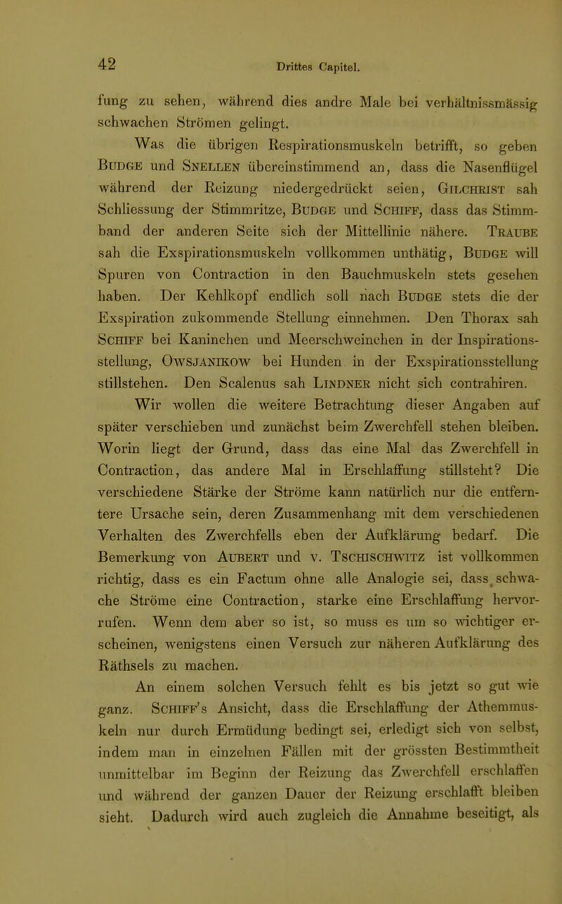 i'ung zu sehen, während dies andre Male bei verhältnissmässig schwachen Strömen gelingt. Was die übrigen Respirationsmuskeln betrifft, so geben Budge und Snellen übereinstimmend an, dass die Nasenflügel während der Reizung niedergedrückt seien, Gilchrist sah Schliessung der Stimmritze, Budge und Schiff, dass das Stimm- band der anderen Seite sich der Mittellinie nähere. Traube sah die Exspirationsmuskeln vollkommen unthätig, Budge will Spuren von Contraction in den Bauchmuskeln stets gesehen haben. Der Kehlkopf endlich soll nach Budge stets die der Exspiration zukommende Stellung einnehmen. Den Thorax sah Schiff bei Kaninchen und Meerschweinehen in der Inspirations- stellung, OwSJANlKOW bei Hunden in der Exspirationsstellung stillstehen. Den Scalenus sah Llndner nicht sich contrahiren. Wir wollen die weitere Betrachtung dieser Angaben auf später verschieben und zunächst beim Zwerchfell stehen bleiben. Worin liegt der Grund, dass das eine Mal das Zwerchfell in Contraction, das andere Mal in Erschlaffung stillsteht? Die verschiedene Stärke der Ströme kann natürlich nur die entfern- tere Ursache sein, deren Zusammenhang mit dem verschiedenen Verhalten des Zwerchfells eben der Aufklärung bedarf. Die Bemerkung von Aubert und v. Tschischwitz ist vollkommen richtig, dass es ein Factum ohne alle Analogie sei, dass4 schwa- che Ströme eine Contraction, starke eine Erschlaffung hervor- rufen. Wenn dem aber so ist, so muss es um so wichtiger er- scheinen, wenigstens einen Versuch zur näheren Aufklärung des Räthsels zu machen. An einem solchen Versuch fehlt es bis jetzt so gut wie ganz. Schiff's Ansicht, dass die Erschlaffung der Athemmus- keln nur durch Ermüdung bedingt sei, erledigt sich von selbst, indem man in einzelnen Fällen mit der grössten Bestimmtheit unmittelbar im Beginn der Reizung das Zwerchfell erschlaffen und während der ganzen Dauer der Reizung erschlafft bleiben sieht. Dadurch wird auch zugleich die Annahme beseitigt, als