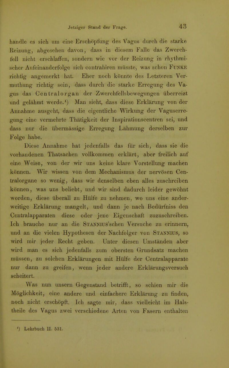 handle es sich um eine Erschöpfung des Vagus durch die starke Reizung, abgesehen davon, dass in diesem Falle das Zwerch- fell nicht erschlaffen, sondern wie vor der Reizung in rhythmi- scher Aufeinanderfolge sich contrahiren müsste, was schon Funke richtig angemerkt hat. Eher noch könnte des Letzteren Ver- muthung richtig sein, dass durch die starke Erregung des Va- gus das Centraiorgan der Zwerchfellsbewegungen überreizt und gelähmt werde.1) Man sieht, dass diese Erklärung von der Annahme ausgeht, dass die eigentliche Wirkimg der Vaguserre- gung eine vermehrte Thätigkeit der Inspirationscentren sei, und dass nur die übermässige Erregung Lähmung derselben zur Folge habe. Diese Annahme hat jedenfalls das für sich, dass sie die vorhandenen Thatsachen vollkommen erklärt, aber freilich auf eine Weise, von der wir uns keine klare Vorstellung machen können. Wir wissen von dem Mechanismus der nervösen Cen- tralorgane so wenig, dass wir denselben eben alles zuschreiben können, was uns beliebt, und wir sind dadurch leider gewöhnt worden, diese überall zu Hülfe zu nehmen, wo uns eine ander- weitige Erklärung mangelt, und dann je nach ßedürfniss den Centraiapparaten diese oder jene Eigenschaft zuzuschreiben. Ich brauche nur an die STAXNius'schen Versuche zu erinnern, und an die vielen Hypothesen der Nachfolger von Stannius, so wird mir jeder Recht geben. Unter diesen Umständen aber wird man es sich jedenfalls zum obersten Grundsatz machen müssen, zu solchen Erklärungen mit Hülfe der Centraiapparate nur dann zu greifen, wenn jeder andere Erklärungsversuch scheitert. Was nun unsern Gegenstand betrifft, so schien mir die Möglichkeit, eine andere und einfachere Erklärung zu finden, noch nicht erschöpft. Ich sagte mir, dass vielleicht im Hals- theile des Vagus zwei verschiedene Arten von Fasern enthalten ') Lehrbuch II. 531.