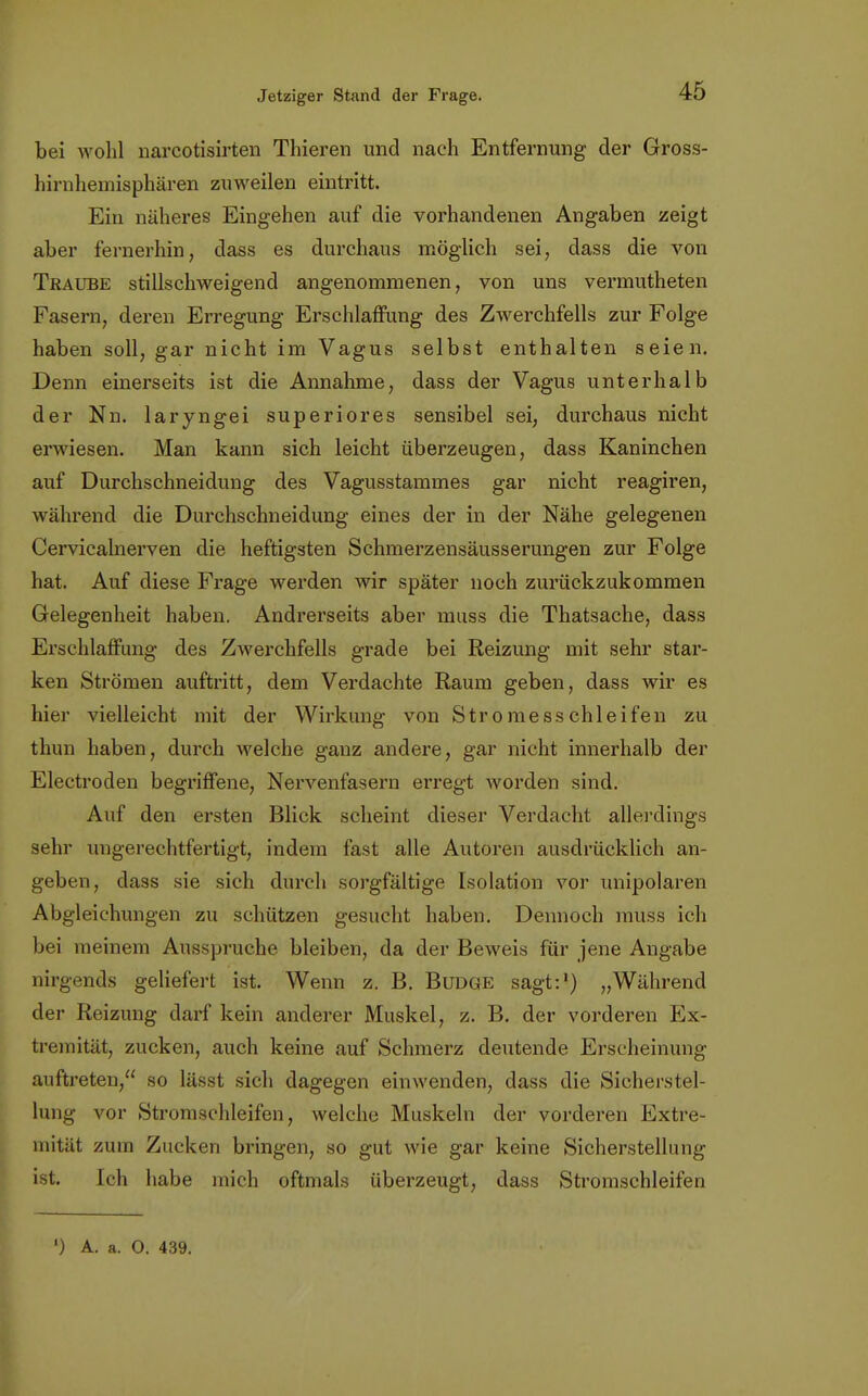 bei wohl narcotisirten Thieren und nach Entfernung der Gross- hirnhemisphären zuweilen eintritt. Ein näheres Eingehen auf die vorhandenen Angaben zeigt aber fernerhin, dass es durchaus möglich sei, dass die von Traube stillschweigend angenommenen, von uns vermutheten Fasern, deren Erregung Erschlaffung des Zwerchfells zur Folge haben soll, gar nicht im Vagus selbst enthalten seien. Denn einerseits ist die Annahme, dass der Vagus unterhalb der Nn. laryngei superiores sensibel sei, durchaus nicht erwiesen. Man kann sich leicht überzeugen, dass Kaninchen auf Durchschneidung des Vagusstammes gar nicht reagiren, während die Durchschneidung eines der in der Nähe gelegenen Cervicalnerven die heftigsten Schmerzensäusserungen zur Folge hat. Auf diese Frage werden wir später noch zurückzukommen Gelegenheit haben. Andrerseits aber muss die Thatsache, dass Erschlaffung des Zwerchfells grade bei Reizung mit sehr star- ken Strömen auftritt, dem Verdachte Raum geben, dass wir es hier vielleicht mit der Wirkung von Stromesschleifen zu thun haben, durch welche ganz andere, gar nicht innerhalb der Electroden begriffene, Nervenfasern erregt worden sind. Auf den ersten Blick scheint dieser Verdacht allerdings sehr ungerechtfertigt, indem fast alle Autoren ausdrücklich an- geben, dass sie sich durch sorgfältige Isolation vor unipolaren Abgleichungen zu schützen gesucht haben. Dennoch muss ich bei meinem Ausspruche bleiben, da der Beweis für jene Angabe nirgends geliefert ist. Wenn z. B. Budge sagt:1) „Während der Reizung darf kein anderer Muskel, z. B. der vorderen Ex- tremität, zucken, auch keine auf Schmerz deutende Erscheinung auftreten, so lässt sich dagegen einwenden, dass die Sicherstel- lung vor Stromschleifen, welche Muskeln der vorderen Extre- mität zum Zucken bringen, so gut wie gar keine Sicherstellung ist. Ich habe mich oftmals überzeugt, dass Stromschleifen