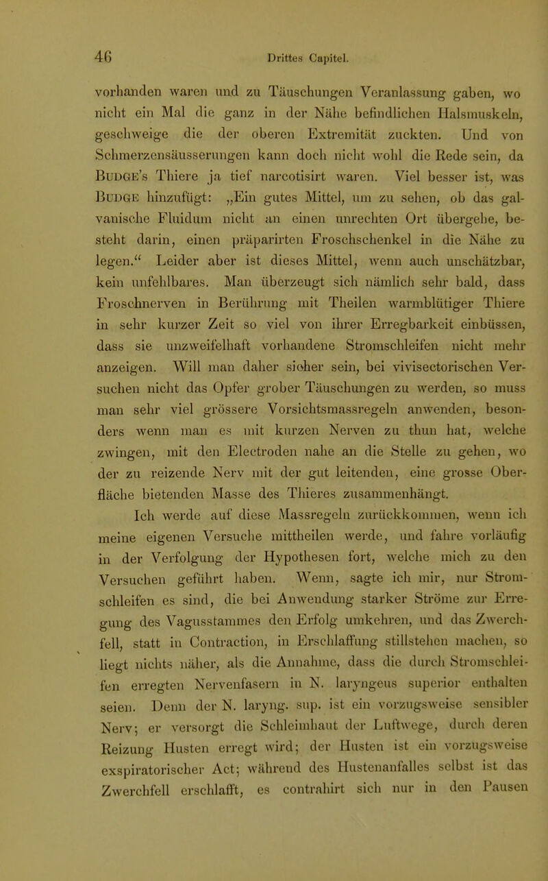 vorhanden waren und zu Täuschungen Veranlassung gaben, wo nicht ein Mal die ganz in der Nähe befindlichen Halsmuskeln, geschweige die der oberen Extremität zuckten. Und von Schmerzcnsäusserungen kann doch nicht wohl die Rede sein, da Buüge's Thiere ja tief narcotisirt waren. Viel besser ist, was Budge hinzufügt: „Ein gutes Mittel, um zu sehen, ob das gal- vanische Fluiduin nicht an einen unrechten Ort übergehe, be- steht darin, einen präparirten Froschschenkel in die Nähe zu legen. Leider aber ist dieses Mittel, wenn auch unschätzbar, kein unfehlbares. Man überzeugt sich nämlich sehr bald, dass Froschnerven in Berührung mit Theilen warmblütiger Thiere in sehr kurzer Zeit so viel von ihrer Erregbarkeit einbüssen, dass sie unzweifelhaft vorhandene Stromschleifen nicht mehr anzeigen. Will man daher sioher sein, bei vivisectorischen Ver- suchen nicht das Opfer grober Täuschungen zu werden, so muss man sehr viel grössere Vorsichtsmassregeln anwenden, beson- ders wenn man es mit kurzen Nerven zu thun hat, welche zwingen, mit den Electroden nahe an die Stelle zu gehen, wo der zu reizende Nerv mit der gut leitenden, eine grosse Ober- fläche bietenden Masse des Thieres zusammenhängt. Ich werde auf diese Massregelu zurückkommen, wenn ich meine eigenen Versuche mittheilen werde, und fahre vorläufig in der Verfolgung der Hypothesen fort, welche mich zu den Versuchen geführt haben. Wenn, sagte ich mir, nur Strom- schleifen es sind, die bei Anwendung starker Ströme zur Erre- gung des Vagusstammes den Erfolg umkehren, und das Zwerch- fell statt in Contraction, in Erschlaffung stillstehen machen, so liegt nichts näher, als die Annahme, dass die durch Stromschlei- fen erregten Nervenfasern in N. laryngeus superior enthalten seien. Denn der N. laryng. sup. ist ein vorzugsweise sensibler Nerv; er versorgt die Schleimhaut der Luftwege, durch deren Reizung Husten erregt wird; der Husten ist ein vorzugsweise exspiratorischer Act; während des Hustenanfalles selbst ist das Zwerchfell erschlafft, es contrahirt sich nur in den Pausen