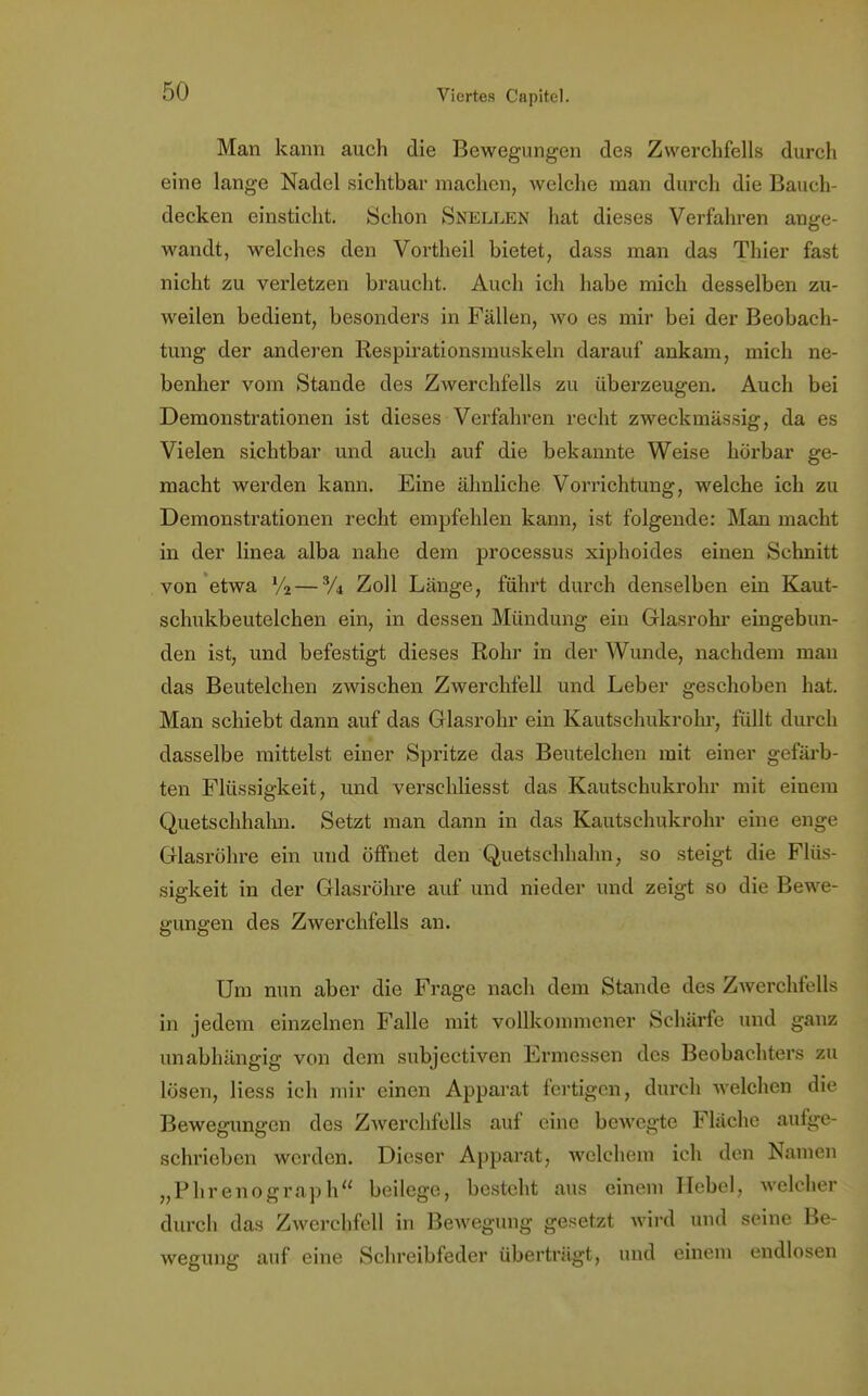 Man kann auch die Bewegungen des Zwerchfells durch eine lange Nadel sichtbar machen, welche man durch die Bauch- decken einsticht. Schon Snellen hat dieses Verfahren ange- wandt, welches den Vortheil bietet, dass man das Thier fast nicht zu verletzen braucht. Auch ich habe mich desselben zu- weilen bedient, besonders in Fällen, wo es mir bei der Beobach- timg der anderen Respirationsmuskeln darauf ankam, mich ne- benher vom Stande des Zwerchfells zu überzeugen. Auch bei Demonstrationen ist dieses Verfahren recht zweckmässig, da es Vielen sichtbar und auch auf die bekannte Weise hörbar ge- macht werden kann. Eine ähnliche Vorrichtung, welche ich zu Demonstrationen recht empfehlen kann, ist folgende: Man macht in der linea alba nahe dem processus xiphoides einen Schnitt von etwa V2—% Zoll Länge, führt durch denselben ein Kaut- schukbeutelchen ein, in dessen Mündung ein Glasrohr eingebun- den ist, und befestigt dieses Rohr in der Wunde, nachdem mau das Beutelchen zwischen Zwerchfell und Leber geschoben hat. Man schiebt dann auf das Glasrohr ein Kautschukrohr, füllt durch dasselbe mittelst einer Spritze das Beutelchen mit einer gefärb- ten Flüssigkeit, und verschliesst das Kautschukrohr mit einem Quetschhahn. Setzt man dann in das Kautschukrohr eine enge Glasröhre ein und öffnet den Quetschhalm, so steigt die Flüs- sigkeit in der Glasröhre auf und nieder und zeigt so die Bewe- gungen des Zwerchfells an. Um nun aber die Frage nach dem Stande des Zwerchfells in jedem einzelnen Falle mit vollkommener Schärfe und ganz unabhängig von dem subjectiven Ermessen des Beobachters zu lösen, Hess ich mir einen Apparat fertigen, durch welchen die Bewegungen des Zwerchfells auf eine bewegte Fläche aufge- schrieben werden. Dieser Apparat, welchem ich den Namen „Phrenograph beilege, besteht aus einem Hebel, welcher durch das Zwerchfell in Bewegung gesetzt wird und seine Be- wegung auf eine Schreibfeder überträgt, und einem endlosen