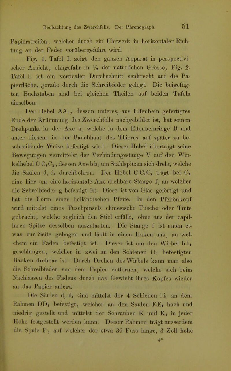 Papierstreifen, welcher durcli ein Uhrwerk in horizontaler Rich- tung an der Feder vorübergeführt wird. Fig. 1, Tafel I. zeigt den ganzen Apparat in perspectivi- scher Ansicht, olmgefähr in V2 der natürlichen Grösse, Fig. 2. Tafel I. ist ein verticaler Durchschnitt senkrecht auf die Pa- pierfläche, gerade durch die Schreibfeder gelegt. Die beigefüg- ten Buchstaben sind bei gleichen Theilen auf beiden Tafeln dieselben. Der Hebel AAi, dessen unteres, aus Elfenbein gefertigtes Ende der Krümmung des Zwerchfells nachgebildet ist, hat seinen Drehpunkt in der Axe a, welche in dem Elfenbeinringe B und unter diesem in der Bauchhaut des Thieres auf später zu be- schreibende Weise befestigt wird. Dieser Hebel überträgt seine Bewegungen vermittelst der Verbindungsstange V auf den Win- kelhebel C CiCj, dessen Axebbi um Stahlspitzen sich dreht, welche die Säulen d, di durchbohren. Der Hebel CCiC2 trägt bei C2 eine hier um eine horizontale Axe drehbare Stange f, an welcher die Schreibfeder g befestigt ist. Diese ist von Glas gefertigt und hat die Form einer holländischen Pfeife. In den Pfeifenkopf wird mittelst eines Tuschpinsels chinesische Tusche oder Tinte gebracht, welche sogleich den Stiel erfüllt, ohne aus der capil- laren Spitze desselben auszulaufen. Die Stange f ist unten et- was zur Seite gebogen und läuft in einen Haken aus, an wel- chem ein Faden befestigt ist. Dieser ist um den Wirbel hin geschlungen, welcher in zwei an den Schienen i xa befestigten Backen drehbar ist. Durch Drehen des Wirbels kann man also die Schreibfeder von dem Papier entfernen, welche sich beim Nachlassen des Fadens durch das Gewicht ihres Kopfes wieder an das Papier anlegt. Die Säulen d, di sind mittelst der 4 Schienen i it an dem Rahmen DDi befestigt, welcher an den Säulen EEi hoch und niedrig gestellt und mittelst der Schrauben K und Ki in jeder Höhe festgestellt werden kann. Dieser Rahmen trägt ausserdem die Spule F, auf welcher der etwa 36 Fuss lange, 3 Zoll hohe 4*