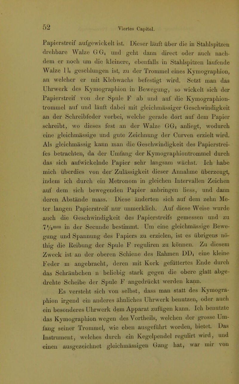 Papierstreif aufgewickelt ist. Dieser läuft über die in Stahlspitzen drehbare Walze GGi und geht dann direct oder auch nach- dem er noch um die kleinere, ebenfalls in Stahlspitzen laufende Walze 1 h geschlungen ist, zu der Trommel eines Kymographion, an welcher er mit Klebwachs befestigt wird. Setzt man das Uhrwerk des Kymographion in Bewegung, so wickelt sich der Papierstreif von der Spule F ab und auf die Kymographion- trominel auf und läuft dabei mit gleichmässiger Geschwindigkeit an der Schreibfeder vorbei, welche gerade dort auf dem Papier schreibt, wo dieses fest an der Walze GGi anliegt, wodurch eine gleichmässige und gute Zeichnung der Curven erzielt wird. Als gleichmässig kann man die Geschwindigkeit des Papierstrei- fes betrachten, da der Umfang der Kymographiontrommel durch das sich aufwickelnde Papier sehr langsam wächst. Ich habe mich überdies von der' Zulässigkeit dieser Annahme überzeugt, indem ich durch ein Metronom in gleichen Intervallen Zeichen auf dem sich bewegenden Papier anbringen Hess, und dann deren Abstände mass. Diese änderten sich auf dem zehn Me- ter langen Papierstreif nur unmerklich. Auf diese Weise wurde auch die Geschwindigkeit des Papierstreifs gemessen und zu 7y1mm m der Secunde bestimmt. Um eine gleichmässige Bewe- gung und Spannung des Papiers zu erzielen, ist es übrigens nö- thig die Reibung der Spule F reguliren zu können. Zu diesem Zweck ist an der oberen Schiene des Rahmen DDi eine kleine Feder m angebracht, deren mit Kork gefüttertes Ende durch das Schräubchen n beliebig stark gegen die obere glatt abge- drehte Scheibe der Spule F angedrückt werden kann. Es versteht sich von selbst, dass man statt des Kymogra- phion irgend ein anderes ähnliches Uhrwerk benutzen, oder auch ein besonderes Uhrwerk dem Apparat zufügen kann. Ich benutzte das Kymographion wegen des Vortheils, welchen der grosse Um- fang seiner Trommel, wie eben ausgeführt worden, bietet. Das Instrument, welches durch ein Kegelpendel regulirt wird, und einen ausgezeichnet gleichinässigen Gang hat, war mir von