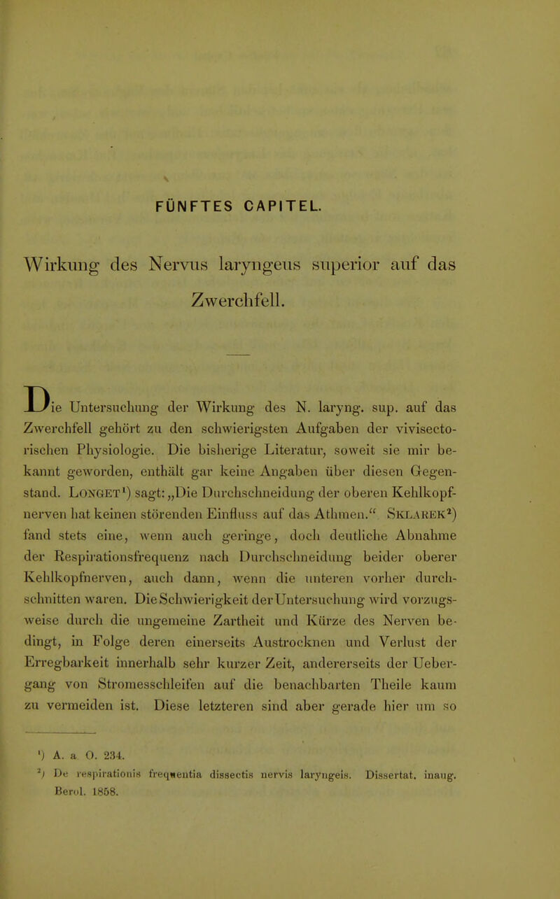 FÜNFTES CAPITEL. Wirkung des Nervus laryngeus superior auf das Zwerchfell. D ie Untersuchung der Wirkung des N. laryng. sup. auf das Zwerchfell gehört zu den schwierigsten Aufgaben der vivisecto- rischen Physiologie. Die bisherige Literatur, soweit sie mir be- kannt geworden, enthält gar keine Angaben über diesen Gegen- stand. Longet1) sagt: „Die Durchschneidung der oberen Kehlkopf- nerven hat keinen störenden Einfluss auf das Athmen. Sklarek2) fand stets eine, wenn auch geringe, doch deutliche Abnahme der Respirationsfrequenz nach Durchschneidung beider oberer Kehlkopfnerven, auch dann, wenn die unteren vorher durch- schnitten waren. Die Schwierigkeit der Untersuchung wird vorzugs- weise durch die ungemeine Zartheit und Kürze des Nerven be- dingt, in Folge deren einerseits Austrocknen und Verlust der Erregbarkeit innerhalb sehr kurzer Zeit, andererseits der Ueber- gang von Stromesschleifen auf die benachbarten Theile kaum zu vermeiden ist. Diese letzteren sind aber gerade hier um so ') A. a O. 234. *) De respirationis f'reqsentia dissectis nervis laryngeis. Dissertat. inaug. Berol. 1858.