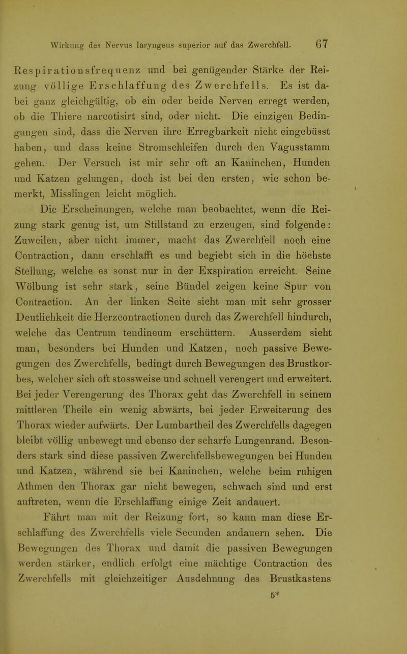 Respirationsfrequenz und bei genügender Stärke der Rei- zung völlige Erschlaffung des Zwerchfells. Es ist da- bei ganz gleichgültig, ob ein oder beide Nerven erregt werden, ob die Thiere narcotisirt sind, oder nicht. Die einzigen Bedin- gungen sind, dass die Nerven ihre Erregbarkeit nicht eingebüsst haben, und dass keine Stromschleifen durch den Vagusstamm gehen. Der Versuch ist mir sehr oft an Kaninchen, Hunden und Katzen gelungen, doch ist bei den ersten, wie schon be- merkt, Misslingen leicht möglich. Die Erscheinungen, welche man beobachtet, wenn die Rei- zung stark genug ist, um Stillstand zu erzeugen, sind folgende: Zuweilen, aber nicht innner, macht das Zwerchfell noch eine Contraction, dann erschlafft es und begiebt sich in die höchste Stellung, welche es sonst nur in der Exspiration erreicht. Seine Wölbung ist sehr stark, seine Bündel zeigen keine Spur von Contraction. An der linken Seite sieht man mit sehr grosser Deutlichkeit die Herzcontractionen durch das Zwerchfell hindurch, welche das Centrum tendineum erschüttern. Ausserdem sieht man, besonders bei Hunden und Katzen, noch passive Bewe- gungen des Zwerchfells, bedingt durch Bewegungen des Brustkor- bes, welcher sich oft stossweise und schnell verengert und erweitert. Bei jeder Verengerung des Thorax geht das Zwerchfell in seinem mittleren Theile ein wenig abwärts, bei jeder Erweiterung des Thorax wieder aufwärts. Der Lumbartheil des Zwerchfells dagegen bleibt völlig unbewegt und ebenso der scharfe Lungenrand. Beson- ders stark sind diese passiven Zwerchfellsbewegungen bei Hunden und Katzen, während sie bei Kaninchen, welche beim ruhigen Athmen den Thorax gar nicht bewegen, schwach sind und erst auftreten, wenn die Erschlaffung einige Zeit andauert. Fährt man mit der Reizung fort, so kann man diese Er- schlaffung des Zwerchfells viele Secunden andauern sehen. Die Bewegungen des Thorax und damit die passiven Bewegungen werden stärker, endlich erfolgt eine mächtige Contraction des Zwerchfells mit gleichzeitiger Ausdehnung des Brustkastens 5*