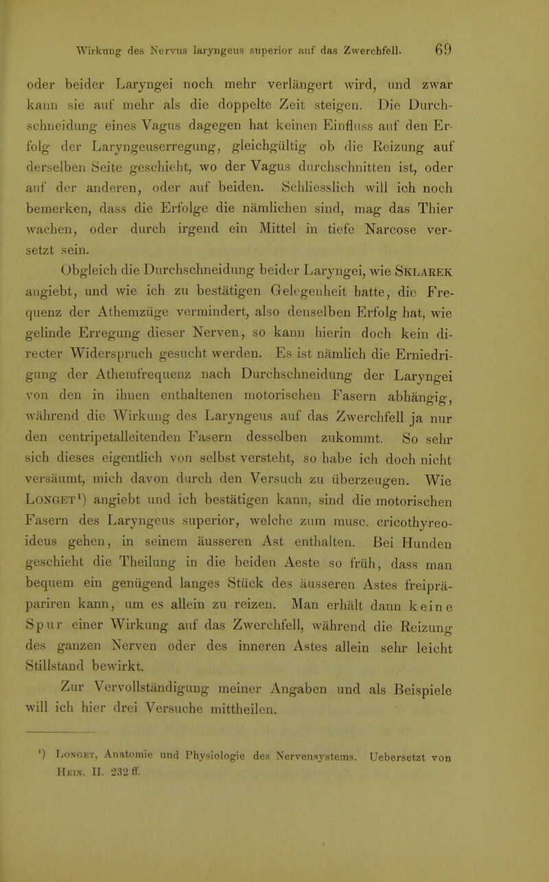 oder beider Laryngei noch mehr verlängert wird, und zwar kann sie auf mehr als die doppelte Zeit steigen. Die Durch- schneidung eines Vagus dagegen hat keinen Einfluss auf den Er- folg der Laryngeuserregung, gleichgültig ob die Reizung auf derselben Seite geschieht, wo der Vagus durchschnitten ist, oder auf der anderen, oder auf beiden. Schliesslich will ich noch bemerken, dass die Erfolge die nämlichen sind, mag das Thier wachen, oder durch irgend ein Mittel in tiefe Narcose ver- setzt sein. Obgleich die Durchschneidung beider Laryngei, wie Sklarek angiebt, und wie ich zu bestätigen Gelegenheit hatte, die Fre- quenz der Athemzüge vermindert, also denselben Erfolg hat, wie gelinde Erregung dieser Nerven, so kann hierin doch kein di- recter Widerspruch gesucht werden. Es ist nämlich die Erniedri- gung der Athemfrequenz nach Durchschneidung der Laryngei von den in ihnen enthaltenen motorischen Fasern abhängig, während die Wirkung des Laryngeus auf das Zwerchfell ja nur den centripetalleitenden Fasern desselben zukommt. So sehr sich dieses eigentlich von selbst versteht, so habe ich doch nicht versäumt, mich davon durch den Versuch zu überzeugen. Wie Longet1) angiebt und ich bestätigen kann, sind die motorischen Fasern des Laryngeus superior, welche zum musc. cricothyreo- ideus gehen, in seinem äusseren Ast enthalten. Bei Hunden geschieht die Theilung in die beiden Aeste so früh, dass man bequem ein genügend langes Stück des äusseren Astes freiprä- pariren kann, um es allein zu reizen. Man erhält dann keine Spur einer Wirkung auf das Zwerchfell, während die Reizung des ganzen Nerven oder des inneren Astes allein sehr leicht Stillstand bewirkt. Zur Vervollständigung meiner Angaben und als Beispiele will ich hier drei Versuche mittheilen. ') Longet, Anatomie und Physiologie des Nervensystems. Uebersetzt von