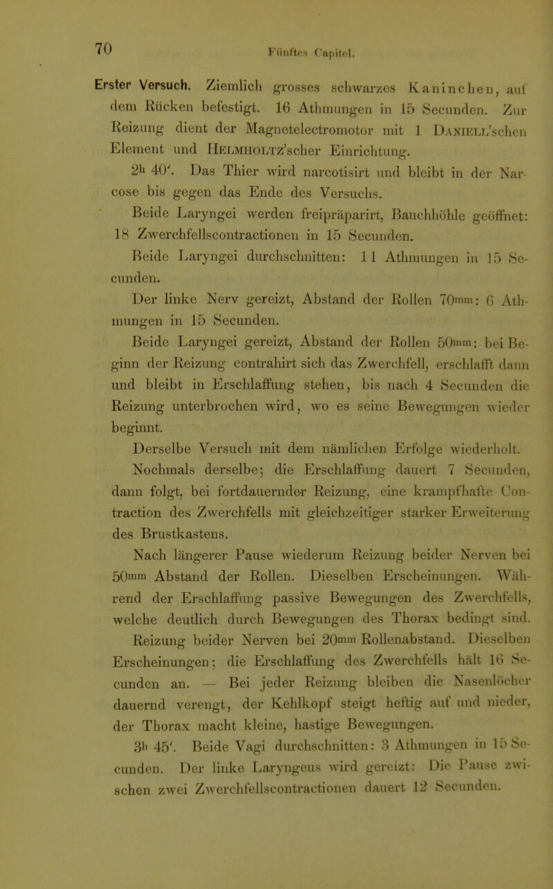 Erster Versuch. Ziemlich grosses schwarzes Kaninchen, auf dem Rücken befestigt. 16 Athmungen in 15 Secunden. Zur Reizung dient der Magnetelectromotor mit 1 DAMELL'schen Element und HELMHOLTz'scher Einrichtung. 2h 40'. Das Thier wird narcotisirt und bleibt in der Nar- cose bis gegen das Ende des Versuchs. Beide Laryngei werden freipräparirt, Bauchhöhle geöffnet: 18 Zwerchfellscontractionen in 15 Secunden. Beide Laryngei durchschnitten: 11 Athmungen in 15 Se- cunden. Der linke Nerv gereizt, Abstand der Rollen 70mm: G Ath- mungen in J5 Secunden. Beide Laryngei gereizt, Abstand der Rollen 50mm: bei Be- ginn der Reizung contrahirt sich das Zwerchfell, erschlafft dann imd bleibt in Erschlaffung stehen, bis nach 4 Secunden die Reizung unterbrochen wird, wo es seine Bewegungen wieder beginnt. Derselbe Versuch mit dem nämlichen Erfolge wiederholt. Nochmals derselbe; die Erschlaffung dauert 7 Secunden, dann folgt, bei fortdauernder Reizung, eine krampfhafte Con- traction des Zwerchfells mit gleichzeitiger starker Erweiterung- des Brustkastens. Nach längerer Pause wiederum Reizung beider Nerven bei 50mm Abstand der Rollen. Dieselben Erscheinungen. Wäh- rend der Erschlaffung passive Bewegungen des Zwerchfells, welche deutlich durch Bewegungen des Thorax bedingt sind. Reizung beider Nerven bei 20mm Rollenabstand. Dieselben Erscheinungen; die Erschlaffung des Zwerchfells hält 16 Se- cunden an. — Bei jeder Reizung bleiben die Nasenhu li> r dauernd verengt, der Kehlkopf steigt heftig auf und nieder, der Thorax macht kleine, hastige Bewegungen. 3h 45'. Beide Vagi durchschnitten: 3 Athmungen in 15 Se- cunden. Der linke Laryngeus wird gereizt: Die Pause zwi- schen zwei Zwerchfellscontractionen dauert 12 Secunden.