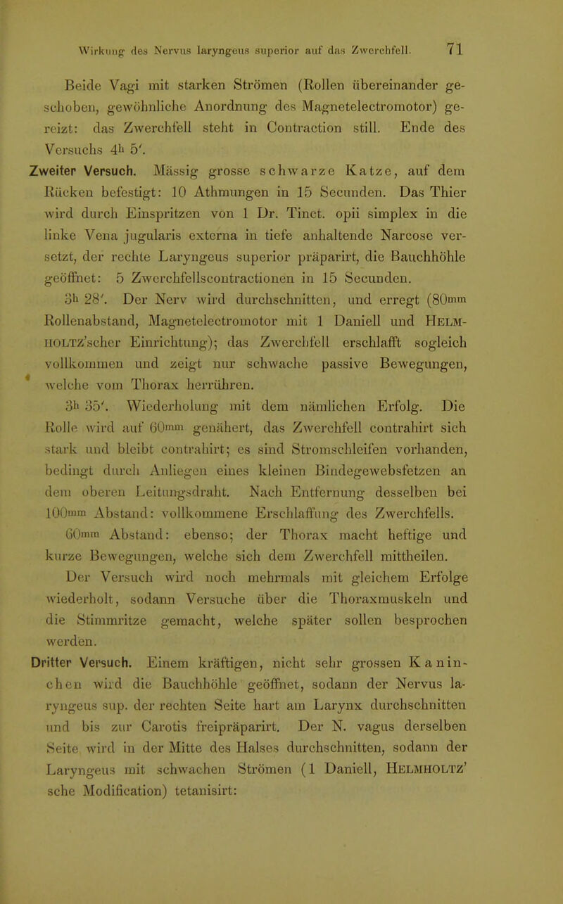 Beide Vagi mit starken Strömen (Rollen übereinander ge- schoben, gewöhnliche Anordnung des Magnetelectromotor) ge- reizt: das Zwerchfell steht in Contraction still. Ende des Versuchs 4 5'. Zweiter Versuch. Massig grosse schwarze Katze, auf dem Rücken befestigt: 10 Athmungen in 15 Secunden. Das Thier wird durch Einspritzen von 1 Dr. Tinct. opii simplex in die linke Vena jugularis externa in tiefe anhaltende Narcose ver- setzt, der rechte Laryngeus superior präparirt, die Bauchhöhle geöffnet: 5 Zwerchfellscontractionen in 15 Secunden. oh 28'. Der Nerv wird durchschnitten, und erregt (80mm Rollenabstand, Magnetelectromotor mit 1 Daniell und Helm- HOLTZ'scher Einrichtung); das Zwerchfell erschlafft sogleich vollkommen und zeigt nur schwache passive Bewegungen, ' welche vom Thorax herrühren. 3« 35'. Wiederholung mit dem nämlichen Erfolg. Die Rolle wird auf 60mm genähert, das Zwerchfell contrahirt sich stark und bleibt contrahirt; es sind Stromschleifen vorhanden, bedingt durch Anliegen eines kleinen Bindegewebsfetzen an dem oberen Leitungsdraht. Nach Entfernung desselben bei 100mm Abstand: vollkommene Erschlaffung des Zwerchfells. 60mm Abstand: ebenso; der Thorax macht heftige und kurze Bewegungen, welche sich dem Zwerchfell mittheilen. Der Versuch wird noch mehrmals mit gleichem Erfolge wiederholt, sodann Versuche über die Thoraxmuskeln und die Stimmritze gemacht, welche später sollen besprochen werden. Dritter Versuch. Einem kräftigen, nicht sehr grossen Kanin- chen wird die Bauchhöhle geöffnet, sodann der Nervus la- ryngeus sup. der rechten Seite hart am Larynx durchschnitten und bis zur Carotis freipräparirt. Der N. vagus derselben Seite wird in der Mitte des Halses durchschnitten, sodann der Laryngeus mit schwachen Strömen (1 Daniell, Helmholtz' sehe Modifikation) tetanisirt: