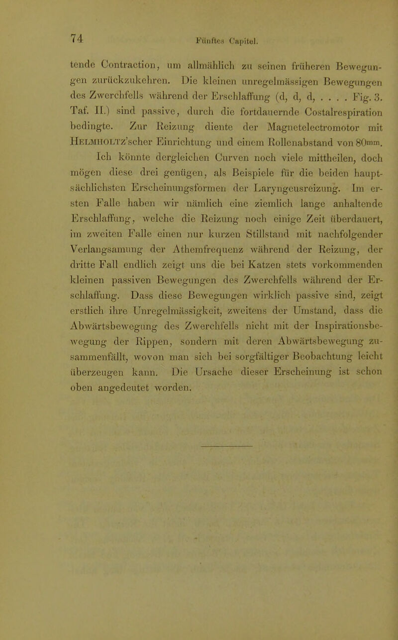 tende Contraction, um allmählich zu seinen früheren Bewegun- gen zurückzukehren. Die kleinen unregelmässigen Bewegungen des Zwerchfells während der Erschlaffung (d, d, d, . . . . Fig. 3. Taf. II.) sind passive, durch die fortdauernde Costalrespiration bedingte. Zur Reizung diente der Magnctelectromotor mit HELMHOLTz'scher Einrichtung und einem Rollenabstand von 80mm. Ich könnte dergleichen Curven noch viele mittheilen, doch mögen diese drei genügen, als Beispiele für die beiden haupt- sächlichsten Erscheinungsformen der Laryngeusreizung. Im er- sten Falle haben wir nämlich eine ziemlich lange anhaltende Erschlaffung, welche die Reizung noch einige Zeit überdauert, im zweiten Falle einen nur kurzen Stillstand mit nachfolgender Verlangsamung der Athemf'requenz während der Reizung, der dritte Fall endlich zeigt uns die bei Katzen stets vorkommenden kleinen passiven Bewegungen des Zwerchfells während der Er- schlaffung. Dass diese Bewegungen wirklich passive sind, zeigt erstlich ihre Unregelmässigkeit, zweitens der Umstand, dass die Abwärtsbewegung des Zwerchfells nicht mit der Inspirationsbe- Avegung der Rippen, sondern mit deren Abwärtsbewegung zu- sammenfällt, wovon man sich bei sorgfältiger Beobachtung leicht überzeugen kann. Die Ursache dieser Erscheinung ist schon oben angedeutet worden.