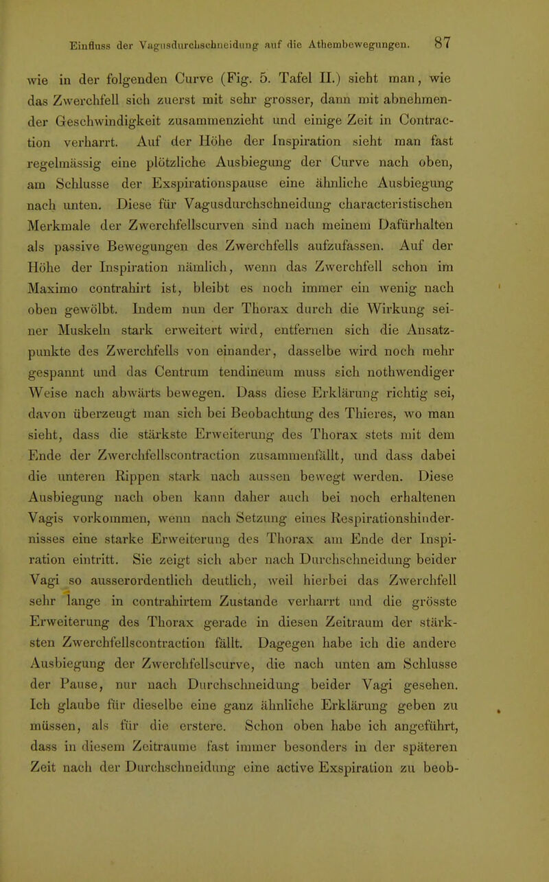 wie in der folgenden Curve (Fig. 5. Tafel II.) sieht man, wie das Zwerchfell sich zuerst mit sehr grosser, dann mit abnehmen- der Geschwindigkeit zusammenzieht und einige Zeit in Contrac- tion verharrt. Auf der Höhe der Inspiration sieht man fast regelmässig eine plötzliche Ausbiegung der Curve nach oben, am Schlüsse der Exspirationspause eine ähnliche Ausbiegung nach unten. Diese für Vagusdurchschneidung characteristischen Merkmale der Zvverchfellscurven sind nach meinem Dafürhalten als passive Bewegungen des Zwerchfells aufzufassen. Auf der Höhe der Inspiration nämlich, wenn das Zwerchfell schon im Maximo contrahirt ist, bleibt es noch immer ein wenig nach oben gewölbt. Indem nun der Thorax durch die Wh'kung sei- ner Muskeln stark erweitert wird, entfernen sich die Ansatz- punkte des Zwerchfells von einander, dasselbe wird noch mehr gespannt und das Centrum tendineum muss sich nothwendiger Weise nach abwärts bewegen. Dass diese Erklärung richtig sei, davon überzeugt man sich bei Beobachtung des Thieres, wo man sieht, dass die stärkste Erweiterung des Thorax stets mit dem Ende der Zwerchfellscontraction zusammenfällt, und dass dabei die unteren Rippen stark nach aussen bewegt werden. Diese Ausbiegung nach oben kann daher auch bei noch erhaltenen Vagis vorkommen, wenn nach Setzung eines Respirationshinder- nisses eine starke Erweiterung des Thorax am Ende der Inspi- ration eintritt. Sie zeigt sich aber nach Durchschneidung beider Vagi so ausserordentlich deutlich, weil hierbei das Zwerchfell sehr lange in contrahirtem Zustande verharrt und die grösste Erweiterung des Thorax gerade in diesen Zeitraum der stärk- sten Zwerchfellscontraction fällt. Dagegen habe ich die andere Ausbiegung der Zwerchfellscurve, die nach unten am Schlüsse der Pause, nur nach Durchschneidung beider Vagi gesehen. Ich glaube für dieselbe eine ganz ähnliche Erklärung geben zu müssen, als für die erstere. Schon oben habe ich angeführt, dass in diesem Zeiträume fast immer besonders in der späteren Zeit nach der Durchschneidung eine active Exspiration zu beob-