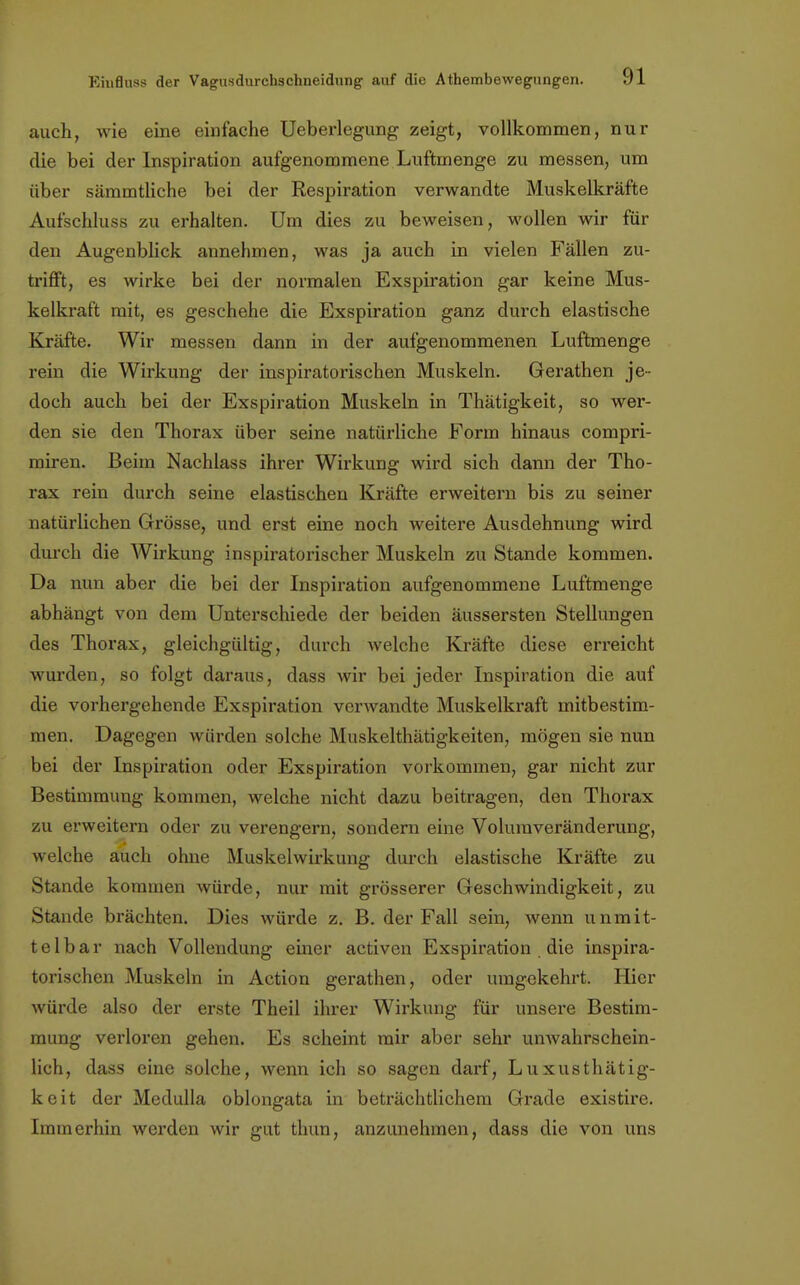 auch, wie eine einfache Ueberlegung zeigt, vollkommen, nur die bei der Inspiration aufgenommene Luftmenge zu messen, um über sämmtliche bei der Respiration verwandte Muskelkräfte Aufschluss zu erhalten. Um dies zu beweisen, wollen wir für den Augenblick annehmen, was ja auch in vielen Fällen zu- trifft, es wirke bei der normalen Exspiration gar keine Mus- kelkraft mit, es geschehe die Exspiration ganz durch elastische Kräfte. Wir messen dann in der aufgenommenen Luftmenge rein die Wirkung der inspiratorischen Muskeln. Gerathen je- doch auch bei der Exspiration Muskeln in Thätigkeit, so wer- den sie den Thorax über seine natürliche Form hinaus compri- miren. Beim Nachlass ihrer Wirkung wird sich dann der Tho- rax rein durch seine elastischen Kräfte erweitern bis zu seiner natürlichen Grösse, und erst eine noch weitere Ausdehnung wird durch die Wirkung inspiratorischer Muskeln zu Stande kommen. Da nun aber die bei der Inspiration aufgenommene Luftmenge abhängt von dem Unterschiede der beiden äussersten Stellungen des Thorax, gleichgültig, durch welche Kräfte diese erreicht wurden, so folgt daraus, dass wir bei jeder Inspiration die auf die vorhergehende Exspiration verwandte Muskelkraft mitbestim- men. Dagegen würden solche Muskelthätigkeiten, mögen sie nun bei der Inspiration oder Exspiration vorkommen, gar nicht zur Bestimmung kommen, welche nicht dazu beitragen, den Thorax zu erweitern oder zu verengern, sondern eine Voluraveränderung, welche auch ohne Muskelwirkung durch elastische Kräfte zu Stande kommen würde, nur mit grösserer Geschwindigkeit, zu Stande brächten. Dies würde z. B. der Fall sein, wenn unmit- telbar nach Vollendung einer activen Exspiration die inspira- torischen Muskeln in Action gerathen, oder umgekehrt. Hier würde also der erste Theil ihrer Wirkung für unsere Bestim- mung verloren gehen. Es scheint mir aber sehr unwahrschein- lich, dass eine solche, wenn ich so sagen darf, Luxusthätig- keit der Medulla oblongata in beträchtlichem Grade existire. Immerhin werden wir gut thun, anzunehmen, dass die von uns