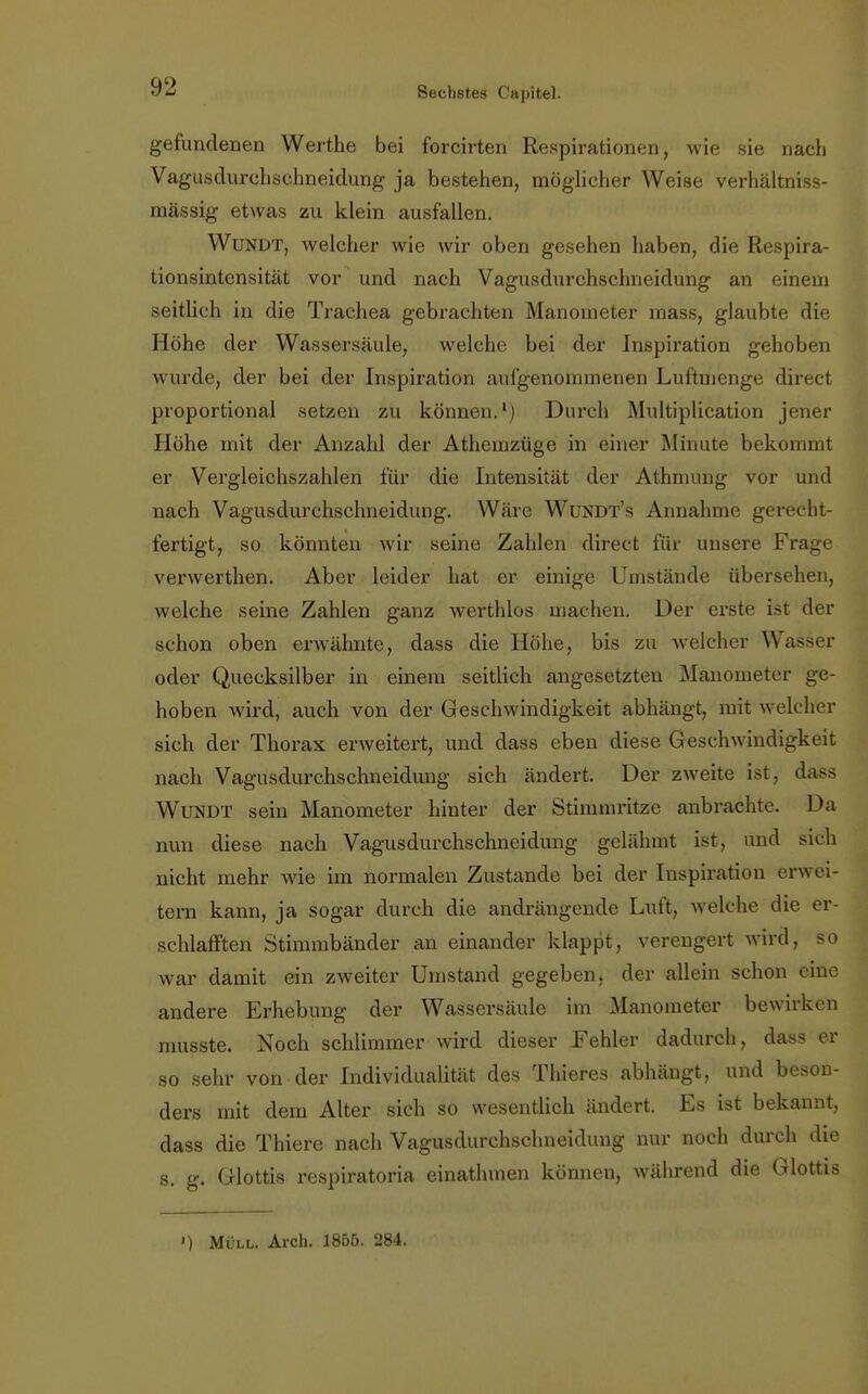 gefundenen Werthe bei forcirten Respirationen, wie sie nach Vagusdurchschneidung ja bestehen, möglicher Weise verhältniss- mässig etwas zu klein ausfallen. Wundt, welcher wie wir oben gesehen haben, die Respira- tionsintensität vor und nach Vagusdurchschneidung an einem seitlich in die Trachea gebrachten Manometer mass, glaubte die Höhe der Wassersäule, welche bei der Inspiration gehoben wurde, der bei der Inspiration aufgenommenen Luftmenge direct proportional setzen zu können.1) Durch Multiplication jener Höhe mit der Anzahl der Athemzüge in einer Minute bekommt er Vergleichszahlen für die Intensität der Athmung vor und nach Vagusdurchschneidung. Wäre WüNDT's Annahme gereebt- t'ertigt, so könnten wir seine Zahlen direct für unsere Frage verwerthen. Aber leider hat er einige Umstände übersehen, welche seine Zahlen ganz werthlos machen. Der erste is1 der schon oben erwähnte, dass die Höhe, bis zu welcher Wasser oder Quecksilber in einem seitlich angesetzten Manometer ge- hoben wird, auch von der Geschwindigkeit abhängt, mit welcher sich der Thorax erweitert, und dass eben diese Geschwindigkeit nach Vagusdurchschneidung sich ändert. Der zweite ist, dass Wundt sein Manometer hinter der Stimmritze anbrachte. Da nun diese nach Vagusdurchschneidung gelähmt ist. und sieh nicht mehr wie im normalen Zustande bei der Inspiration erwei- tern kann, ja sogar durch die andrängende Luft, welche die er- schlafften Stimmbänder an einander klappt, verengert wird, so war damit ein zweiter Umstand gegeben, der allein schon eine andere Erhebung der Wassersäule im Manometer bewirken musste. Noch schlimmer wird dieser Fehler dadurch, dass er so sehr von der Individualität des Thieres abhängt, und beson- ders mit dem Alter sich so wesentlich ändert. Es ist bekannt, dass die Thiere nach Vagusdurchschneidung nur noch durch die s. g. Glottis respiratoria einathmen können, während die Glottis