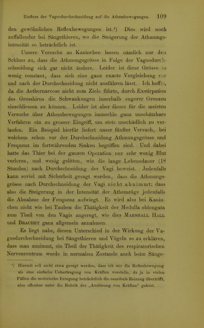 den gewöhnlichen Reflexbewegungen ist.') Dies wird noch autfallender bei Säugetieren, wo die Steigerung der Athmungs- intensität so beträchtlich ist. Unsere Versuche an Kaninchen lassen nämlich nur den i Schluss zu, dass die Athmungsgrösse in Folge der Vagusdurch- sehneidung: sich arar nicht ändere. Leider ist diese Grösse o wenig constant, dass sich eine ganz exacte Vergleichung vor und nach der Durchschneidung nicht ausführen lässt. Ich hoflTto, da die Aethernarcose nicht zum Ziele führte, durch Exstirpation des Grosshirns die Schwankungen innerhalb engerer Grenzen einschliessen zu können. Leider ist aber dieses für die meisten Versuche über Athembewegungeu immerhin ganz unschätzbare Verfahren ein zu grosser Eingriff, um stets unschädlich zu ver- laufen. Ein Beispiel hierfür liefert unser fünfter Versuch, bei welchem schon vor der Durchschneidung Athmungsgrösse und Frequenz im fortwährenden Sinken begriffen sind. Und dabei hatte das Thier bei der ganzen Operation nur sehr wenig Blut verloren, und wenig gelitten, wie die lange Lebensdauer (18 Stunden) nach Durchsclmeidung der Vagi beweist. Jedenfalls kann soviel mit Sicherheit gesagt werden, dass die Athmungs- grösse nach Durchschneidung der Vagi nicht abnimmt; dass also die Steigerung in der Intensität der Athemzüge jedenfalls die Abnahme der Frequenz aufwiegt. Es wird also bei Kanin- chen nicht wie bei Tauben die Thätigkeit der Medulla oblongata zum Theil von den Vagis angeregt, wie dies Marshall Hall und Brächet ganz allgemein annahmen. Es liegt nahe, diesen Unterschied in der Wirkung der Va- gusdurchschneidung bei Säugethieren und Vögeln so zu erklären, dass man annimmt, ein Theil der Thätigkeit des respiratorischen Nervencentrum werde in normalem Zustande auch beim Säuge- ') Hiermit soll nicht etwa gesagt werden, dass ich mir die Reflexbewegung als eine einfache Uebertragung von Kräften vorstelle, da ja in vielen Fällen die motorische Erregung beträchtlich die sensibele Reizung übertrifft, also offenbar unter die Rubrik der „Auslösung von Kräften gehört.