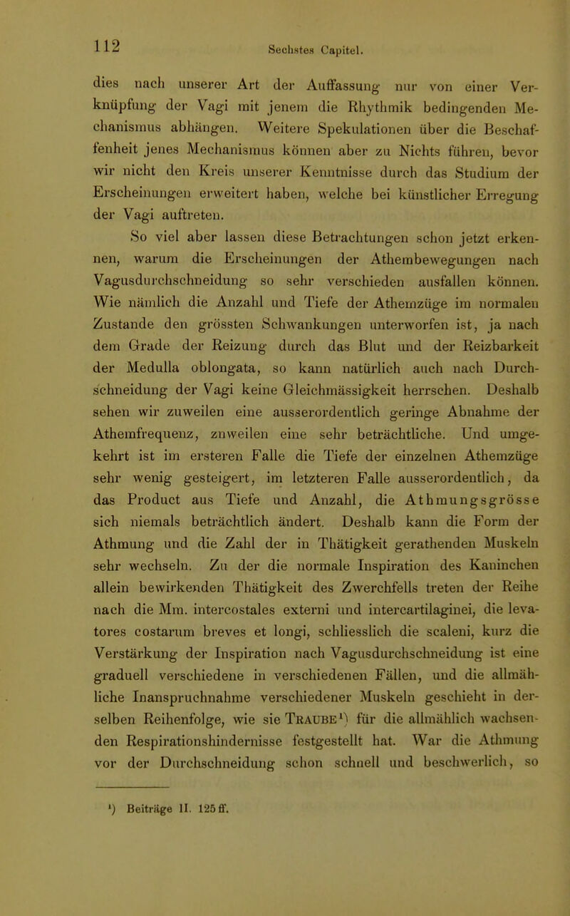 dies nach unserer Art der Auffassung nur von einer Ver- knüpfung- der Vagi mit jenem die Rhythmik bedingenden Me- chanismus abhängen. Weitere Spekulationen über die Beschaf- fenheit jenes Mechanismus können aber zu Nichts führen, bevor wir nicht den Kreis unserer Kenntnisse durch das Studium der Erscheinungen erweitert haben, welche bei künstlicher Erregung der Vagi auftreten. So viel aber lassen diese Betrachtungen schon jetzt erken- nen, warum die Erscheinungen der Athembewegungen nach Vagusdurchschneidung so sehr verschieden ausfallen können. Wie nämlich die Anzahl und Tiefe der Athernzüge im normalen Zustande den grössten Schwankungen unterworfen ist, ja nach dem Grade der Reizung durch das Blut und der Reizbarkeit der Medulla oblongata, so kann natürlich auch nach Durch- schneidung der Vagi keine Gleichmässigkeit herrschen. Deshalb sehen wir zuweilen eine ausserordentlich geringe Abnahme der Athemfrequenz, znweilen eine sehr beträchtliche. Und umge- kehrt ist im ersteren Falle die Tiefe der einzelnen Athernzüge sehr wenig gesteigert, im letzteren Falle ausserordentlich, da das Product aus Tiefe und Anzahl, die Athmungsgrösse sich niemals beträchtlich ändert. Deshalb kann die Form der Athmung und die Zahl der in Thätigkeit gerathenden Muskeln sehr wechseln. Zu der die normale Inspiration des Kaninchen allein bewirkenden Thätigkeit des Zwerchfells treten der Reihe nach die Mm. intercostales externi und intercartilaginei, die leva- tores costarum breves et longi, schliesslich die scaleni, kurz die Verstärkung der Inspiration nach Vagusdurchschneidung ist eine graduell verschiedene in verschiedenen Fällen, und die allmäh- liche Inanspruchnahme verschiedener Muskeln geschieht in der- selben Reihenfolge, wie sie Traube1) für die allmählich wachsen- den Respirationshindernisse festgestellt hat. War die Athmung vor der Dtirchschneidung schon schnell und beschwerlich, so ') Beiträge II. 125ff.