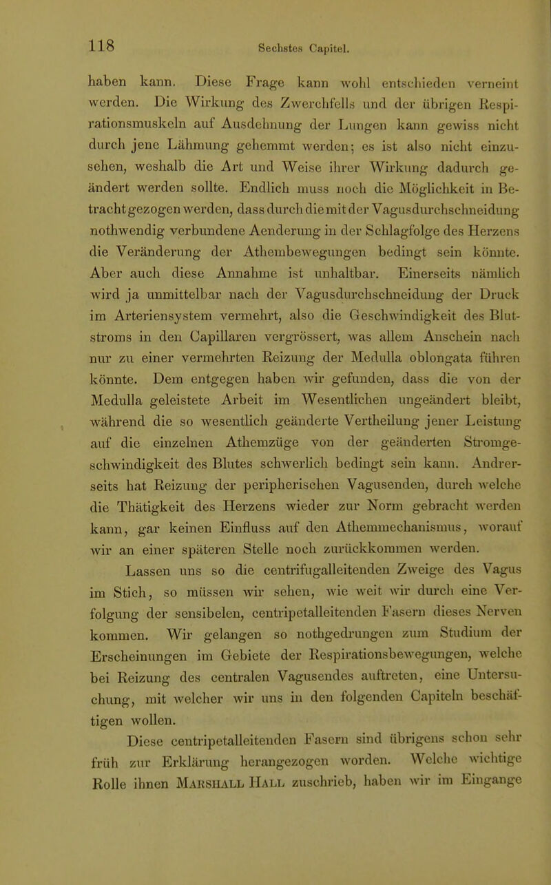 haben kann. Diese Frage kann wohl entschieden verneint werden. Die Wirkung des Zwerchfells and der übrigen ßespi- rationsmuskeln auf Ausdehnung der Lungen kann gewiss nicht durch jene Lähmung gehemmt werden; es ist also nicht einzu- sehen, weshalb die Art und Weise ihrer Wirkung dadurch ge- ändert werden sollte. Endlich muss noch die Möglichkeit in Be- trachtgezogen werden, dass durch die mit der Vagusdurchschneidung nothwendig verbundene Aenderung in der Schlagfolge des Herzens die Veränderung der Athembewegungen bedingt sein könnte. Aber auch diese Annahme ist unhaltbar. Einerseits nämlich wird ja unmittelbar nach der Vagusdurchschneidung der Druck im Arteriensystem vermehrt, also die Geschwindigkeit des Blut- stroms in den Capillaren vergrössert, was allem Anschein nach nur zu einer vermehrten Reizung der Medulla oblongata führen könnte. Dem entgegen haben wir gefunden, dass die von der Medulla geleistete Arbeit im Wesentlichen ungeändert bleibt, während die so wesentlich geänderte Vertheilung jener Leistung auf die einzelnen Athemzüge von der geänderten Stromge- schwindigkeit des Blutes schwerlich bedingt sein kann. Andrer- seits hat Reizung der peripherischen Vagusenden, durch welche die Thätigkeit des Herzens wieder zur Norm gebracht werden kann, gar keinen Einfluss auf den Athemmechanismus, worauf wir an einer späteren Stelle noch zurückkommen Averden. Lassen uns so die centrifugalleitenden Zweige des Vagus im Stich, so müssen wir sehen, wie weit wir durch eine Ver- folgung der sensibelen, centripetalleitenden Fasern dieses Nerven kommen. Wir gelangen so nothgedrungen zum Studium der Erscheinungen im Gebiete der Respirationsbewegungen, welche bei Reizung des centralen Vagusendes auftreten, eine Untersu- chung, mit welcher wir uns in den folgenden Capiteln beschäf- tigen wollen. Diese centripetalleitenden Fasern sind übrigens schon sehr früh zur Erklärung herangezogen worden. Welche wichtige Rolle ihnen Makshall Hall zuschrieb, haben wir im Eingange