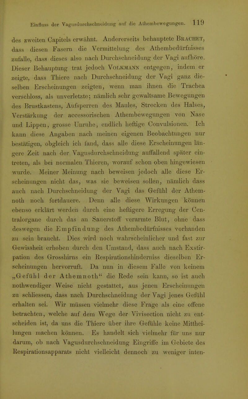 des zweiten Capitels erwähnt. Andererseits behauptete Brächet, dass diesen Fasern die Vcrmittelung des Athembedürfnisses zufalle, dass dieses also nach Durchs chneidung der Vagi aufhöre. Dieser Behauptung trat jedoch Volkmann entgegen, indem er zeigte, dass Thiere nach Durchschneidung der Vagi ganz die- selben Erscheinungen zeigten, wenn man ihnen die Trachea verschloss, als unverletzte; nämlich sehr gewaltsame Bewegungen des Brustkastens, Aufsperren des Maules, Strecken des Halses, Verstärkung der accessorischen Athembewegungen von Nase und Lippen, grosse Unruhe, endlich heftige Convulsionen. Ich kann diese Angaben nach meinen eigenen Beobachtungen nur bestätigen, obgleich ich fand, dass alle diese Erscheinungen län- gere Zeit nach der Vagusdurchschneidung auffallend später ein- treten, als bei normalen Thieren, worauf schon oben hingewiesen winde. Meiner Meinung nach beweisen jedoch alle diese Er- scheinungen nicht das, was sie beweisen sollen, nämlich dass auch nach Durchschneidung der Vagi das Gefühl der Athem- noth noch fortdauere. Denn alle diese Wirkungen können ebenso erklärt werden durch eine heftigere Erregung der Cen- tralorgane durch das an Sauerstoff verarmte Blut, ohne dass deswegen die Empfindung des Athembedürfnisses vorhanden zu sein braucht. Dies wird noch wahrscheinlicher und fast zur Gewissheit erhoben durch den Umstand, dass auch nach Exstir- pation des Grosshirns ein Respirationshinderniss dieselben Er- scheinungen hervorruft. Da nun in diesem Falle von keinem „Gefühl der Athemnoth die Rede sein kann, so ist auch nothwendiger Weise nicht gestattet, aus jenen Erscheinungen zu schliessen, dass nach Durchschneidung der Vagi jenes Gefühl erhalten sei. Wir müssen vielmehr diese Frage als eine offene betrachten, welche auf dem Wege der Vivisection nicht zu ent- scheiden ist, da uns die Thiere über ihre Gefühle keine Mitthei- lungen machen können. Es handelt sich vielmehr für uns nur darum, ob nach Vagusdurchschneidung Eingriffe im Gebiete des Respirationsapparats nicht vielleicht dennoch zu weniger inten-