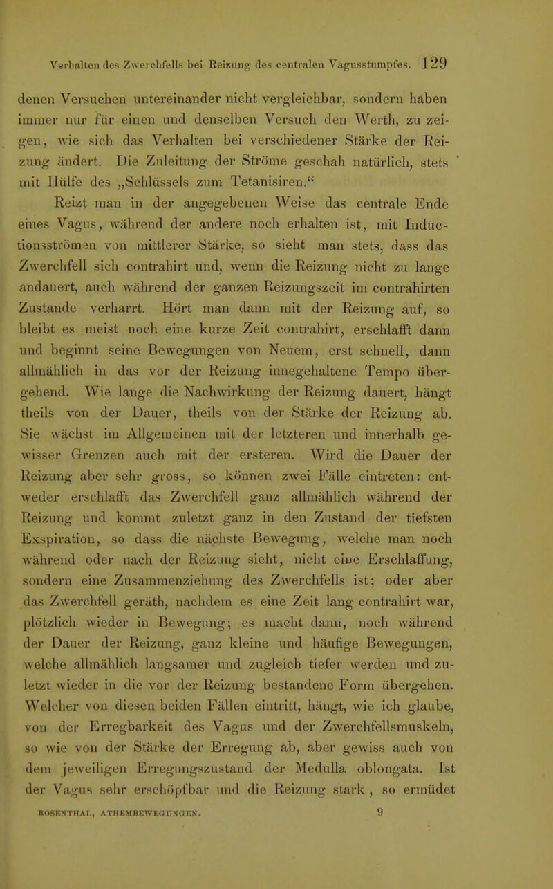 denen Versuchen untereinander nicht vergleichbar, sondern haben immer nur für einen und denselben Versuch den Werth, zu zei- gen, wie sich das Verhalten bei verschiedener Stärke der Rei- zung ändert. Die Zuleitung der Ströme geschah natürlich, stets mit Hülfe des „Schlüssels zum Tetanisiren. Reizt man in der angegebenen Weise das centrale Ende eines Vagus, während der andere noch erhalten ist, mit Induc- tionsströman von mittlerer Stärke, so sieht man stets, dass das Zwerchfell sich contrahirt und, wenn die Reizung nicht zu lange andauert, auch während der ganzen Reizungszeit im contrahirten Zustande verharrt. Hört man dann mit der Reizung auf, so bleibt es meist noch eine kurze Zeit contrahirt, erschlafft dann und beginnt seine Bewegungen von Neuem, erst schnell, dann allmählich in das vor der Reizung innegehaltene Tempo über- gehend. Wie lange die Nachwirkung der Reizung dauert, hängt theils von der Dauer, theils von der Stärke der Reizung ab. Sie wächst im Allgemeinen mit der letzteren und innerhalb ge- wisser Grenzen auch mit der ersteren. Wird die Dauer der Reizung aber sehr gross, so können zwei Fälle eintreten: ent- weder erschlafft das Zwerchfell ganz allmählich während der Reizung und kommt zuletzt ganz in den Zustand der tiefsten Exspiration, so dass die nächste Bewegung, welche man noch während oder nach der Reizung sieht, nicht eine Erschlaffung, sondern eine Zusammenziehung des Zwerchfells ist; oder aber das Zwerchfell geräth, nachdem es eine Zeit lang contrahirt war, plötzlich wieder in Bewegung-, es macht dann, noch während der Dauer der Reizung, ganz kleine und häufige Bewegungen, welche allmählich langsamer und zugleich tiefer werden und zu- letzt wieder in die vor der Reizung bestandene Form übergehen. Welcher von diesen beiden Fällen eintritt, hängt, wie ich glaube, von der Erregbarkeit des Vagus und der Zwerchfellsmuskeln, so wie von der Stärke der Erregung ab, aber gewiss auch von dem jeweiligen Erregungszustand der Medulla oblongata. Ist der Vagus sehr erschöpfbar und die Reizung stark , so ermüdet ROSENTHAL, ATH KM BEWEGUNGEN. 9