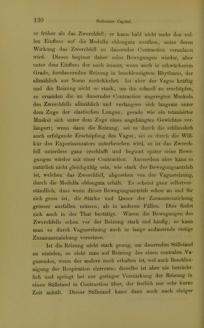 er früher als das Zwerchfell; er kann bald nicht mehr den vol- len Einfluss auf die Medulla oblongata ausüben, unter deren Wirkung das Zwerchfell zu dauernder Oontraction veranlasst wird. Dieses beginnt daher seine Bewegungen wieder, aber unter dem Einfluss der noch innner, wenn auch in schwächerem Grade, fortdauernden Reizung in beschleunigtem Rhythmus, der allmählich zur Norm zurückkehrt. Ist aber der Vagus kräftig und die Reizung nicht so stark, um ihn schnell zu erschöpfen, so ermüden die zu dauernder Oontraction angeregten Muskeln des Zwerchfells allmählich und verlängern sich langsam unter dem Zuge der elastischen Lungen, gerade wie ein tetanisirter Muskel sich unter dem Zuge eines angehängten Gewichtes ver- längert; wenn dann die Reizung, sei es durch die schliesslich auch erfolgende Erschöpfung des Vagus, sei es durch die Will- kür des Experimentators unterbrochen wird, so ist das Zwerch- fell unterdess ganz erschlafft und beginnt später seine Bewe- gungen wieder mit einer Oontraction. Ausserdem aber kann es natürlich nicht gleichgültig sein, wie stark der Bewegungsantrieb ist, welchen das Zwerchfell, abgesehen von der Vagusreizung, durch die Medulla oblongata erhält. Es scheint ganz selbstver- ständlich, dass wenn dieser Bewegungsantrieb schon an und für sich gross ist, die Stärke und Dauer der Zusammenziehung grösser ausfallen müssen, als in anderen Fällen. Dies findet sich auch in der That bestätigt. Waren die Bewegungen des Zwerchfells schon vor der Reizung stark und häufig, so kann man es durch Vagusreizung auch in lange andauernde stetige Zusammenziehung versetzen. Ist die Reizung nicht stark genug, um dauernden Stillstand zu erzielen, so sieht man auf Reizung des einen centralen Va- ffusendes, wenn der andere noch erhalten ist, wol auch Beschleu- nigung der Respiration eintreten; dieselbe ist aber nie beträcht- lich und springt bei nur geringer Verstärkung der Reizung in einen Stillstand in Oontraction über, der freilich nur sehr kurze Zeit anhält. Dieser Stillstand kann dann auch nach einiger