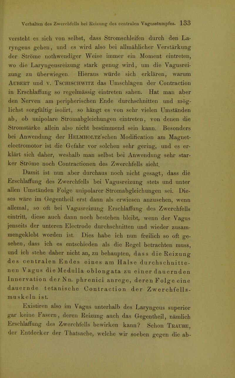 versteht es sich von selbst, dass Stromschleifen durch den La- ryngeus gehen, und es wird also bei allmählicher Verstärkung der Ströme notwendiger Weise immer ein Moment eintreten, wo die Laryngeusreizung stark genug wird, um die Vagusrei- zung zu überwiegen. Hieraus würde sich erklären, warum Aubert und v. Tschischwitz das Umschlagen der Contraction in Erschlaffung so regelmässig eintreten sahen. Hat man aber den Nerven am peripherischen Ende durchschnitten und mög- lichst sorgfältig isolirt, so hängt es von sehr vielen Umständen ab, ob unipolare Stromabgleichungen eintreten, von denen die Stromstärke allein also nicht bestimmend sein kann. Besonders bei Anwendung der HELMHOLTz'schen Modifikation am Magnet- electromotor ist die Gefahr vor solchen sehr gering, und es er- klärt sich daher, weshalb man selbst bei Anwendung sehr star- ker Ströme noch Contractionen des Zwerchfells sieht. Damit ist nun aber durchaus noch nicht gesagt, dass die Erschlaffung des Zwerchfells bei Vagusreizung stets und unter allen Umständen Folge unipolarer Stromabgleichungen sei. Die- ses wäre im Gegentheil erst dann als erwiesen anzusehen, wenn allemal, so oft bei Vagusreizung Erschlaffung des Zwerchfells eintritt, diese auch dann noch bestehen bleibt, wenn der Vagus jenseits der unteren Electrode durchschnitten und wieder zusam- mengeklebt worden ist. Dies habe ich nun freilich so oft ge- sehen, dass ich es entschieden als die Regel betrachten muss, und ich stehe daher nicht an, zu behaupten, dass die Reizung des centralen Endes eines am Halse durchschnitte- nen Vagus dieMedulla oblongata zu einer dauernden Innervation derNn. phrenici anrege, deren Folge eine dauernde tetanische Contraction der Zwerchfells- muskeln ist. Existiren also im Vagus unterhalb des Laryngeus superior gar keine Fasern, deren Reizung auch das Gegentheil, nämlich Erschlaffung des Zwerchfells bewirken kann? Schon Traube, der Entdecker der Thatsache, welche wir soeben gegen die ab-