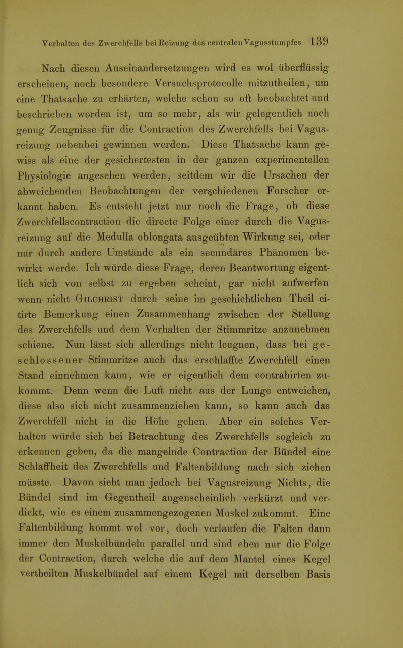 Nach diesen Auseinandersetzungen wird es wol überflüssig erscheinen, noch besondere Versuchsprotocolle mitzutheilen, um eine Thatsache zu erhärten, welche schon so oft beobachtet und beschrieben worden ist, um so mehr, als wir gelegentlich noch genug Zeugnisse für die Contraction des Zwerchfells bei Vagus- reizung nebenbei gewinnen werden. Diese Thatsache kann ge- wiss als eine der gesichertesten in der ganzen experimentellen Physiologie angesehen werden, seitdem wir die Ursachen der abweichenden Beobachtungen der verschiedenen Forscher er- kannt haben. Es entsteht jetzt nur noch die Frage, ob diese Zwerchfellscontraction die directe Folge einer durch die Vagus- reizung auf die Medulla oblongata ausgeübten Wirkung sei, oder nur durch andere Umstände als ein secundäres Phänomen be- wirkt werde. Ich würde diese Frage, deren Beantwortung eigent- lich sich von selbst zu ergeben scheint, gar nicht aufwerfen wenn nicht Gilchrist durch seine im geschichtlichen Theil ci- tirte Bemerkung einen Zusammenhang zwischen der Stellung des Zwerchfells und dem Verhalten der Stimmritze anzunehmen schiene. Nun lässt sich allerdings nicht leugnen, dass bei ge- schlossener Stimmritze auch das erschlaffte Zwerchfell einen Stand einnehmen kann, wie er eigentlich dem contrahirten zu- kommt. Denn wenn die Luft nicht aus der Lunge entweichen, diese also sich nicht zusammenziehen kann, so kann auch das Zwerchfell nicht in die Höhe gehen. Aber ein solches Ver- halten würde sich bei Betrachtung des Zwerchfells sogleich zu erkennen geben, da die mangelnde Contraction der Bündel eine Schlaffheit des Zwerchfells und Faltenbildung nach sich ziehen müsste. Davon sieht man jedoch bei Vagusreizung Nichts, die Bündel sind im Gegentheil augenscheinlich verkürzt und ver- dickt, wie es einem zusammengezogenen Muskel zukommt. Eine Faltenbildung kommt wol vor, doch verlaufen die Falten dann immer den Muskelbündeln parallel und sind eben nur die Folge der Contraction, durch welche die auf dem Mantel eines Kegel vertheilten Muskelbündel auf einem Kegel mit derselben Basis