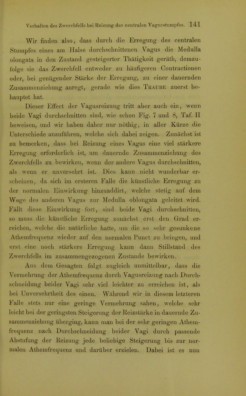 Wir finden also, dass durch die Erregung des centralen Stumpfes eines am Halse durchschnittenen Vagus die Medulla olongata in den Zustand gesteigerter Thätigkeit geräth, demzu- folge sie das Zwerchfell entweder zu häufigeren Contractionen oder, bei genügender Stärke der Erregung, zu einer dauernden Zusammenziehung anregt, gerade wie dies Traube zuerst be- hauptet hat. Dieser Effect der Vagusreizung tritt aber auch ein, wenn beide Vagi durchschnitten sind, wie schon Fig. 7 und 8, Taf. II beweisen, und wir haben daher nur nöthig, in aller Kürze die Unterschiede anzuführen, welche sich dabei zeigen. Zunächst ist zu bemerken, dass bei Reizung eines Vagus eine viel stärkere Erregung erforderlich ist, um dauernde Zusammenziehung des Zwerchfells zu bewirken, wenn der andere Vagus durchschnitten, als wenn er unversehrt ist. Dies kann nicht wunderbar er- scheinen, da sich im ersteren Falle die künstliche Erregung zu der normalen Einwirkung hinzuaddirt, welche stetig auf dem Wege des anderen Vagus zur Medulla oblongata geleitet wird. Fällt diese Einwirkung fort, sind beide Vagi durchschnitten, so muss die künstliche Erregung zunächst erst den Grad er- reichen, welche die natürliche hatte, um die so sehr gesunkene Athemfrequenz wieder auf den normalen Punct /u bringen, und erst eine noch stärkere Erregung kann dann Stillstand des Zwerchfells im zusammengezogenen Zustande bewirken. Aus dem Gesagten folgt zugleich unmittelbar, dass die Vermehrung der Athemfrequenz durch Vagusreizung nach Durch- schneidung beider Vagi sehr viel leichter zu erreichen ist, als bei Unversehrtheit des einen. Während wir in diesem letzteren Falle stets nur eine geringe Vermehrung sahen, welche sehr leicht bei der geringsten Steigerung der Reizstärke in dauernde Zu- saramenziehung überging, kann man bei der sehr geringen Athem- frequenz nach Durchschneidung beider Vagi durch passende Abstufung der Reizung jede beliebige Steigerung bis zur nor- malen Athemfrequenz und darüber erzielen. Dabei ist es nun