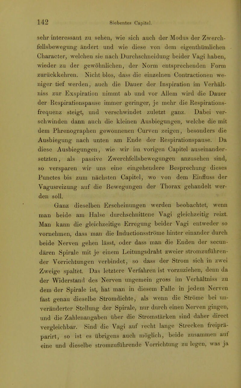 sehr interessant zu sehen, wie sich auch der Modus der Zwerch- fellsbewegung ändert und wie diese von dem eigenthümlichen Character, welchen sie nach Durchschneidung beider Vagi haben, wieder zu der gewöhnlichen, der Norm entsprechenden Form zurückkehren. Nicht blos, dass die einzelnen Contractionen we- niger tief werden, auch die Dauer der Inspiration im Verhält- niss zur Exspiration nimmt ab und vor Allem wird die Dauer der Respirationspause immer geringer, je mehr die Respirations- frequenz steigt, und verschwindet zuletzt ganz. Dabei ver- schwinden dann auch die kleinen Ausbiegungen, welche die mit dem Phrenographen gewonnenen Curven zeigen, besonders die Ausbiegung nach unten am Ende der Respirationspause. Da diese Ausbiegungen, wie wir im vorigen Capitel auseinander- setzten , als passive Zwerchfellsbewegungen anzusehen sind, so versparen wir uns eine eingehendere Besprechung dieses Punctes bis zum nächsten Capitel, wo von dem Einfluss der Vagusreizung auf die Bewegungen der Thorax gehandelt wer- den soll. Ganz dieselben Erscheinungen werden beobachtet, wenn man beide am Halse durchschnittene Vagi gleichzeitig reizt. Man kann die gleichzeitige Erregung beider Vagi entweder so vornehmen, dass man die Inductionsströme hinter einander durch beide Nerven gehen lässt, oder dass man die Enden der secun- dären Spirale mit je einem Leitungsdraht zweier stromzuführen- der Vorrichtungen verbindet, so dass der Strom sich in zwei Zweige spaltet. Das letztere Verfahren ist vorzuziehen, denn da der Widerstand des Nerven ungemein gross im Verhältniss zu dem der Spirale ist, hat man in diesem Falle in jedem Nerven fast genau dieselbe Stromdichte, als wenn die Ströme bei un- veränderter Stellung der Spirale, nur durch einen Nerven gingen, und die Zahlenangaben über die Stromstärken sind daher direct vergleichbar. Sind die Vagi auf recht lange Strecken freiprä- parirt, so ist es übrigens auch möglich, beide zusammen auf eine und dieselbe stromzuführende Vorrichtung zu legen, was ja