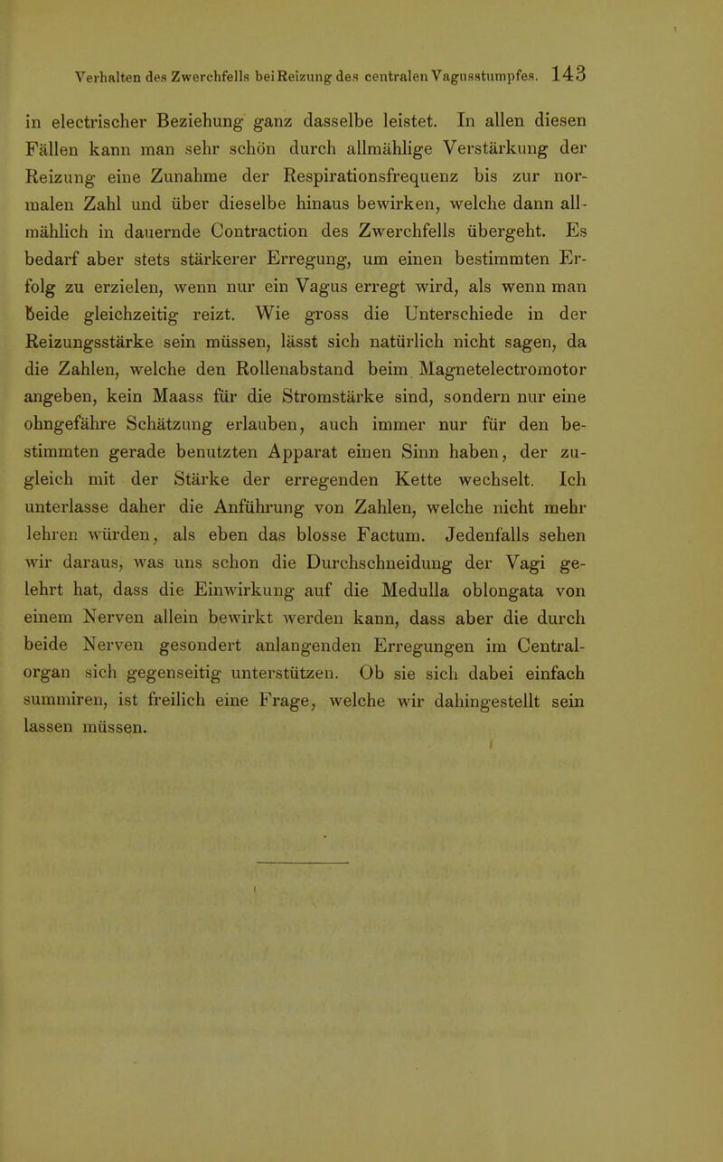 in electrischer Beziehung ganz dasselbe leistet. In allen diesen Fällen kann man sehr schön durch allmählige Verstärkung der Reizung eine Zunahme der Respirationsfrequenz bis zur nor- malen Zahl und über dieselbe hinaus bewirken, welche dann all- mählich in dauernde Contraction des Zwerchfells übergeht. Es bedarf aber stets stärkerer Erregung, um einen bestimmten Er- folg zu erzielen, wenn nur ein Vagus erregt wird, als wenn man beide gleichzeitig reizt. Wie gross die Unterschiede in der Reizungsstärke sein müssen, lässt sich natürlich nicht sagen, da die Zahlen, welche den Rollenabstand beim Magnetelectromotor angeben, kein Maass für die Stromstärke sind, sondern nur eine ohngefähre Schätzung erlauben, auch immer nur für den be- stimmten gerade benutzten Apparat einen Sinn haben, der zu- gleich mit der Stärke der erregenden Kette wechselt. Ich unterlasse daher die Anführung von Zahlen, welche nicht mehr lehren würden, als eben das blosse Factum. Jedenfalls sehen wir daraus, was uns schon die Durchschneidung der Vagi ge- lehrt hat, dass die Einwirkung auf die Medulla oblongata von einem Nerven allein bewirkt werden kann, dass aber die durch beide Nerven gesondert anlangenden Erregungen im Centrai- organ sich gegenseitig unterstützen. Ob sie sich dabei einfach summiren, ist freilich eine Frage, welche wir dahingestellt sein lassen müssen. i