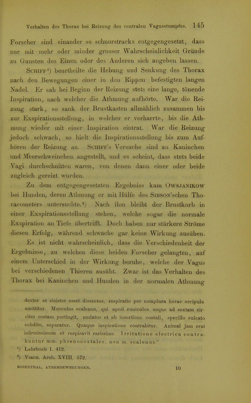 Forscher sind einander so schnurstracks entgegengesetzt, dass nur mit mehr oder minder grosser Wahrscheinlichkeit Gründe zu Gunsten des Einen oder des Anderen sich angeben lassen. Schiff') beurtheilte die Hebung und Senkung des Thorax nach den Bewegungen einer in den Rippen befestigten langen Nadel. Er sah bei Beginn der Reizung stets eine lange, tönende Inspiration, nach welcher die Athmung aufhörte. War die Rei- zung stark, so sank der Brustkasten allmählich zusammen bis zur Exspirationsstellung, in welcher er verharrte, bis die Ath- mung wieder mit einer Inspiration eintrat. War die Reizung jedoch schwach, so hielt die Inspirationsstellung bis zum Auf- hören der Reizung an. Schiff's Versuche sind an Kaninchen und Meerschweinchen angestellt, und es scheint, dass stets beide Vagi durchschnitten waren, von denen dann einer oder beide zugleich gereizt wurden. Zu dem entgegengesetzten Ergebniss kam OwSJANEKOW bei Hunden, deren Athmung er mit Hülfe des SiBSON'schen Tho- racometers untersuchte.2) Nach ihm bleibt der Brustkorb in einer Exspirationsstellung stehen, welche sogar die normale Exspiration an Tiefe übertrifft. Doch haben nur stärkere Ströme diesen Erfolg, während schwache gar keine Wirkung ausüben. Es ist nicht wahrscheinlich, dass die Verschiedenheit der Ergebnisse, zu welchen diese beiden Forscher gelangten, auf einem Unterschied in der Wirkung beruhe, welche der Vagus bei verschiedenen Thieren ausübt. Zwar ist das Verhalten des Thorax bei Kaninchen und Hunden in der normalen Athmune- o dexter et sinister esset dissectus, respiratio per complura horae scripula amittitur. Musculus scalenus, qui apud cuniculos usque ad sextam cir citer costam pertingit, nudatur et ab insertionc costali, specillo sulcato subdito, separatur. Quaque iuspiratione contrahitur. Animal jam erat iulirniissimum et respiravit rarissime. I rritatione electrica contra- huntur mm. phrenocostales, non m. scalenus. ') Lehrbuch I. 412. ') VIRch. Arch. XVIII. 572. ROSENTHAL, ATHEMBEWEGUNGEN. 10