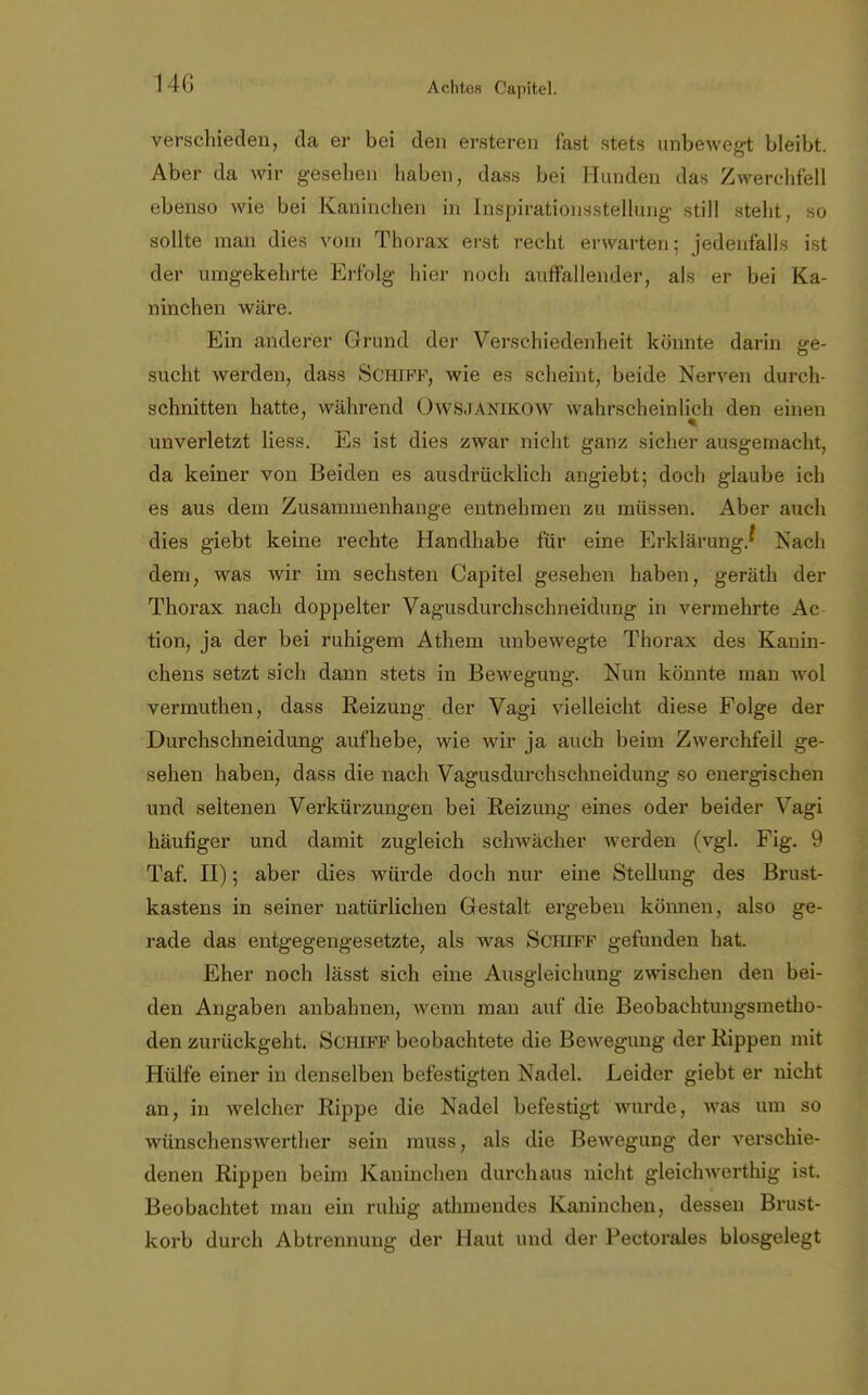 verschieden, da er bei den ersteren fast stets unbewegt bleibt. Aber da wir gesehen haben, dass bei Hunden das Zwerchfell ebenso wie bei Kaninchen in Inspirationsstellung still steht, so sollte man dies vom Thorax erst recht erwarten; jedenfalls ist der umgekehrte Erfolg hier noch auffallender, als er bei Ka- ninchen wäre. Ein anderer Grund der Verschiedenheit könnte darin ge- sucht werden, dass Schiff, wie es scheint, beide Nerven durch- schnitten hatte, während ÜWSJANIKOW wahrscheinlich den einen unverletzt Hess. Es ist dies zwar nicht ganz sicher ausgemacht, da keiner von Beiden es ausdrücklich angiebt; doch glaube ich es aus dem Zusammenhange entnehmen zu müssen. Aber auch dies giebt keine rechte Handhabe für eine Erklärung/ Nach dem, was wir im sechsten Capitel gesehen haben, geräth der Thorax nach doppelter Vagusdurchschneidung in vermehrte Ac tion, ja der bei ruhigem Athem unbewegte Thorax des Kanin- chens setzt sich dann stets in Bewegung. Nun könnte man wol vermuthen, dass Reizung der Vagi vielleicht diese Folge der Durchschneidung aufhebe, wie wir ja auch beim Zwerchfell ge- sehen haben, dass die nach Vagusdurchschneidung so energischen und seltenen Verkürzungen bei Reizung eines oder beider Vagi häufiger und damit zugleich schwächer werden (vgl. Fig. 9 Taf. II); aber dies würde doch nur eine Stellung des Brust- kastens in seiner natürlichen Gestalt ergeben können, also ge- rade das entgegengesetzte, als was Schiff gefunden hat. Eher noch lässt sich eine Ausgleichung zwischen den bei- den Angaben anbahnen, wenn man auf die Beobachtungsmetlio- den zurückgeht. Schiff beobachtete die Bewegung der Rippen mit Hülfe einer in denselben befestigten Nadel. Leider giebt er nicht an, in welcher Rippe die Nadel befestigt wurde, was um so wünschenswerther sein muss, als die Bewegung der verschie- denen Rippen beim Kaninchen durchaus nicht gleichwertig ist. Beobachtet man ein ruhig athmeudes Kaninchen, dessen Brust- korb durch Abtrennung der Haut und der Pectorales blosgelegt