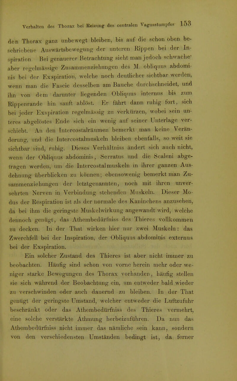 den Thorax ganz unbewegt bleiben, bis auf die schon oben be- schriebene Auswärtsbewegung der unteren Rippen bei der In- spiration. Bei genauerer Betrachtung sieht man jedoch schwache' aber regelmässige Zusannnenziehungen des M. obliquus abdomi- nis bei der Exspiration, welche noch deutlicher sichtbar werden, wenn man die Fascie desselben am Bauche durchschneidet, und ihn von dem darunter liegenden Obliquus internus bis zum Rippenrande hin sanft ablöst. Er fahrt dann ruhig fort, sich bei jeder Exspiration regelmässig zu verkürzen, wobei sein un- teres abgelöstes Ende sich ein wenig auf seiner Unterlage ver- schiebt. An den Intercostalräumen bemerkt .man keine Verän- derung, und die Intercostalmuskeln bleiben ebenfalls, so weit sie sichtbar sind, ruhig. Dieses Verhältniss ändert sich auch nicht, wenn der Obliquus abdominis, Serratus und die Scaleni abge- tragen werden, um die Intercostalmuskeln in ihrer ganzen Aus- dehnung überblicken zu können; ebensowenig bemerkt man Zu- sammenziehungen der letztgenannten, noch mit ihren unver- sehrten Nerven in Verbindung stellenden Muskeln. Dieser Mo- dus der Respiration ist als der normale des Kaninchens anzusehen, da bei ihm die geringste Muskelwirkung angewandt wird, welche dennoch genügt, das Athembediirfniss des Tbieres vollkommen zu decken. In der That wirken hier nur zwei Muskeln: das Zwerchfell bei der Inspiration, der Obliquus abdominis externus bei der Exspiration. Ein solcher Zustand des Thieres ist aber nicht immer zu beobachten. Häufig sind schon von vorne herein mehr oder we- niger starke Bewegungen des Thorax vorhanden, häufig stellen sie sich während der Beobachtung ein, um entweder bald wieder zu verschwinden oder auch dauernd zu bleiben. In der That genügt der geringste Umstand, welcher entweder die Luftzufuhr beschränkt oder das Athembediirfniss des Thieres vermehrt, eine solche verstärkte Athmung herbeizuführen. Da nun das Athembedürfniss nicht immer das nämliche sein kann, sondern von den verschiedensten Umständen bedingt ist, da ferner