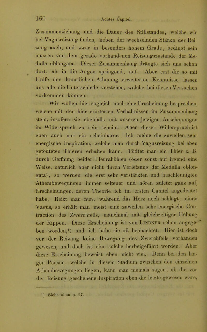 Zusammenziehung und die Dauer des Stillstandes, welche wir bei Vagusreizung finden, neben der wechselnden Stärke der Rei- zung auch, und zwar in besonders hohem Grade, bedingt sein müssen von dem gerade vorhandenen Reizungszustande der Me- dulla oblongata. Dieser Zusammenhang drängte sich uns schon dort, als in die Augen springend, auf. Aber erst die so mit Hülfe der künstlichen Athmung erweiterten Kenntnisse lassen uns alle die Unterschiede verstehen, welche bei diesen Versuchen vorkommen können. Wir wollen hier sogleich noch eine Erscheinung besprechen, welche mit den hier erörterten Verhältnissen im Zusammenhang steht, insofern sie ebenfalls mit unseren jetzigen Anschauungen im Widerspruch zu sein scheint. Aber dieser Widerspruch ist eben auch nur ein scheinbarer. Ich meine die zuweilen sehr energische Inspiration, welche man durch Vagusreizung bei eben getödteten Thieren erhalten kann. Tödtet man ein Thier z. B. durch Oeffhung beider Pleurahöhlen (oder sonst auf irgend eine Weise, natürlich aber nicht durch Verletzung der Medulla oblon- gata), so werden die erst sehr verstärkten und beschleunigten Athembewegungen immer seltener und hören zuletzt ganz auf, Erscheinungen, deren Theorie ich im ersten Capitel augedeutet habe. Reizt man nun, während das Herz noch schlägt, einen Vagus, so erhält man meist eine zuweilen sehr energische Con- traction des Zwerchfells, manchmal mit gleichzeitiger Hebung der Rippen. Diese Erscheinung ist von Lindner schon angege-* ben worden,1) und ich habe sie oft beobachtet. Hier ist doch vor der Reizung keine Bewegung des Zwerchfells vorhanden gewesen, und doch ist eine solche herbeigeführt worden. Aber diese Erscheinung beweist eben nicht viel. Denn bei den hin- gen Pausen, welche in diesem Stadium zwischen den einzelnen Athembewegungen liegen, kann man niemals sagen, ob die vor der Reizung geschehene Inspiration eben die letzte gewesen wäre, ») Siehe oben p. 27.