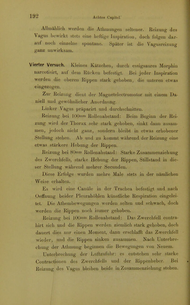 Allmählich werden die Athmungen seltener. Reizung des Vagus bewirkt stets eine heftige Inspiration, doch folgen dar- auf noch einzelne spontane. Später ist die Vagusreizung ganz unwirksam. Vierter Versuch. Kleines Kätzchen, durch essigsaures Morphin narcotisirt, auf dem Rücken befestigt. Bei jeder Inspiration werden die oberen Rippen stark gehoben, die unteren etwas eingezogen. Zur Reizung dient der Magnetelectromotor mit einem Da- niell und gewöhnlicher Anordnung. Linker Vagus präparirt und durchschnitten. Reizung bei 100mm Rollenabstand: Beim Beginn der Rei- zung wird der Thorax sehr stark gehoben, sinkt dann zusam- men, jedoch nicht ganz, sondern bleibt in etwas erhobener Stellung stehen. Ab und zu kommt wahrend der Reizung eine etwas stärkere Hebung der Rippen. Reizung bei 80mm Rollenabstand: Starke Zusammenziehung des Zwerchfells, starke Hebung der Rippen, Stillstand in die- ser Stellung während mehrer Secunden. Diese Erfolge wurden mehre Male stets in der nämlichen Weise erhalten. Es wird eine Canüle in der Trachea befestigt und nach Oeffnung beider Pleurahöhlen künstliche Respiration eingelei- tet. Die Athembewegungen werden selten und schwach, doch werden die Rippen noch immer gehoben. Reizung bei 100mm Rollenabstand: Das Zwerchfell contra- hirt sich und die Rippen werden ziemlich stark gehoben, doch dauert dies nur einen Moment, dann erschlafft das Zwerchfell wieder, und die Rippen sinken zusammen. Nach Unterbre- chung der Athmung beginnen die Bewegungen von Neuein. Unterbrechung der Luftzufuhr: es entstehen sehr starke Contractionen des Zwerchfells und der Rippenheber. Bei Reizung des Vagus bleiben beide in Zusammenziehung stehen.