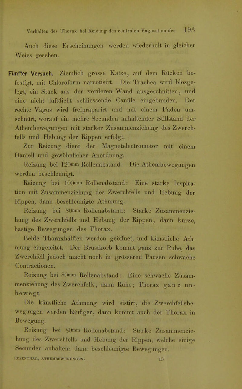 Auch diese Erscheinungen werden wiederholt in gleicher Weies gesehen. Fünfter Versuch. Ziemlich grosse Katze, auf dem Rücken be- festigt, mit Chloroform narcotisirt. Die Trachea wird blosge- legt, ein Stück aus der vorderen Wand ausgeschnitten, und eine nicht luftdicht schliessende Canüle eingebunden. Der rechte Vagus wird freipräparirt und mit einem Faden um- schnürt, worauf ein mehre Secunden anhaltender Stillstand der Athembewegungen mit starker Zusammenziehung des Zwerch- fells und Hebung der Rippen erfolgt. Zur Reizung dient der Magnetelectromotor mit einem Daniell und gewöhnlicher Anordnung. Reizung bei 120mm Rollenabstand: Die Athembewegungen werden beschleunigt. Reizung bei I00mm Rollenabstand: Eine starke Inspira- tion mit Zusammenziehung des Zwerchfells und Hebung der Rippen, dann beschleunigte Athmung. Reizung bei 80mm Rollenabstand: Starke Zusammenzie- hung des Zwerchfells und Hebung der Rippen, dann kurze, hastige Bewegungen des Thorax. Beide Thoraxhälften werden geöffnet, und künstliche Ath- mung eingeleitet. Der Brustkorb kommt ganz zur Ruhe, das Zwerchfell jedoch macht noch in grösseren Pausen schwache Contractionen. Reizung bei 80mm Rollenabstand: Eine schwache Zusam- menziehung des Zwerchfells, dann Ruhe; Thorax ganz un- bewegt. Die künstliche Athmung wird sistirt, die Zwerchfellsbe- wegungen werden häufiger, dann kommt auch der Thorax in Bewegung. Reizung bei 80mm Rollenabstand: Starke Zusammenzie- hung des Zwerchfells und Hebung der Rippen, welche einige Secunden anhalten; dann beschleunigte Bewegungen. ROSENTHAI., ATHEMBEWEGUNGEN. 13
