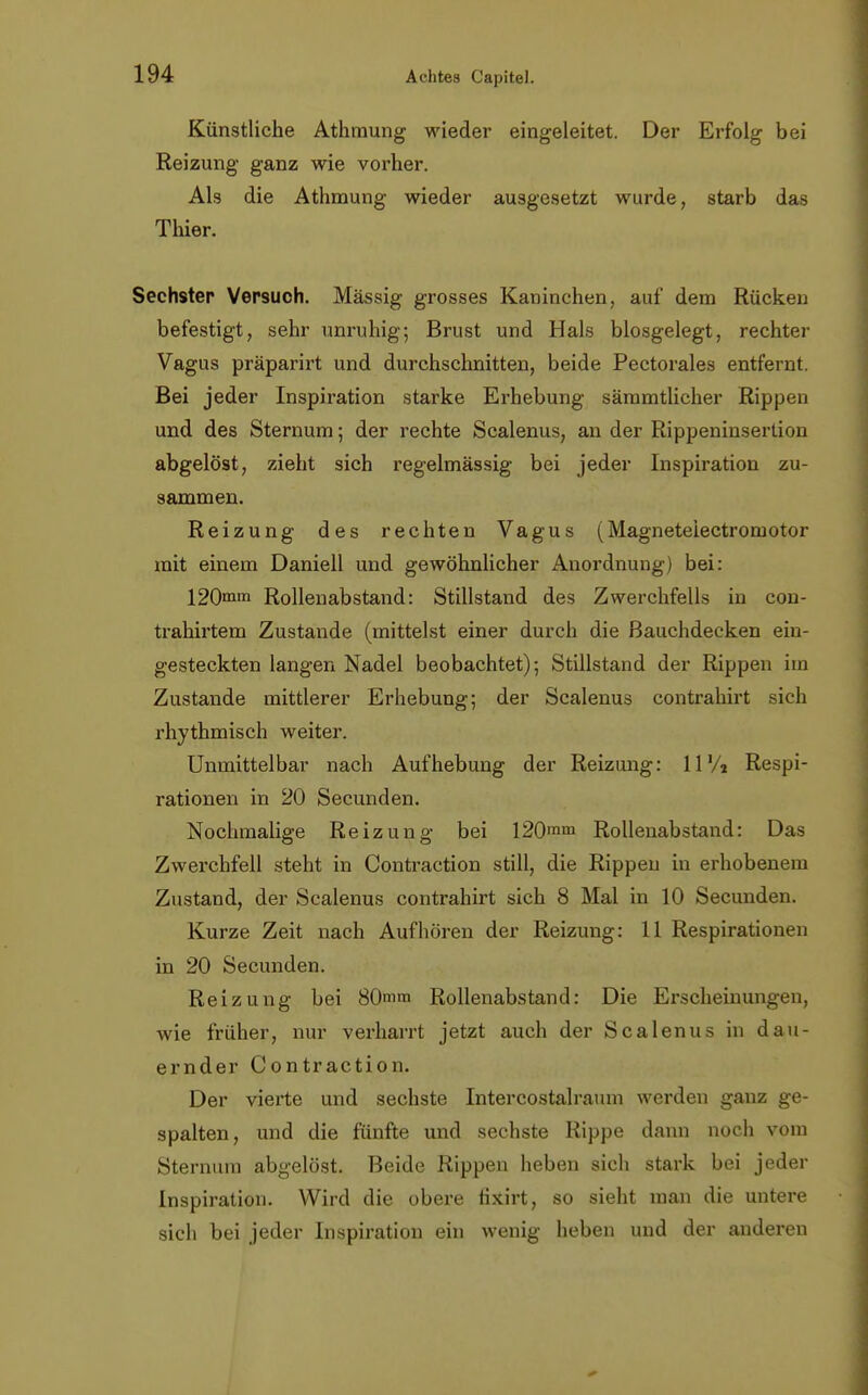 Künstliche Athmung wieder eingeleitet. Der Erfolg bei Reizung ganz wie vorher. Als die Athmung wieder ausgesetzt wurde, starb das Thier. Sechster Versuch. Massig grosses Kaninchen, auf dem Rücken befestigt, sehr unruhig; Brust und Hals biosgelegt, rechter Vagus präparirt und durchschnitten, beide Pectorales entfernt. Bei jeder Inspiration starke Erhebung sämmtlicher Rippen und des Sternum 5 der rechte Scalenus, an der Rippeninsertion abgelöst, zieht sich regelmässig bei jeder Inspiration zu- sammen. Reizung des rechten Vagus (Magneteiectromotor mit einem Daniell und gewöhnlicher Anordnung) bei: 120mm Rollenabstand: Stillstand des Zwerchfells in con- trahirtem Zustande (mittelst einer durch die Bauchdecken ein- gesteckten langen Nadel beobachtet); Stillstand der Rippen im Zustande mittlerer Erhebung; der Scalenus contrahirt sich rhythmisch weiter. Unmittelbar nach Aufhebung der Reizung: 11% Respi- rationen in 20 Secunden. Nochmalige Reizung bei I20mm Rollenabstand: Das Zwerchfell steht in Contraction still, die Rippen in erhobenem Zustand, der Scalenus contrahirt sich 8 Mal in 10 Secunden. Kurze Zeit nach Aufhören der Reizung: 11 Respirationen in 20 Secunden. Reizung bei 80mm Rollenabstand: Die Erscheinungen, wie früher, nur verharrt jetzt auch der Scalenus in dau- ernder Contraction. Der vierte und sechste Intercostalraum werden ganz ge- spalten, und die fünfte und sechste Rippe dann noch vom Sternum abgelöst. Beide Rippen heben sich stark bei jeder Inspiration. Wird die obere fixirt, so sieht man die untere sich bei jeder Inspiration ein wenig heben und der anderen