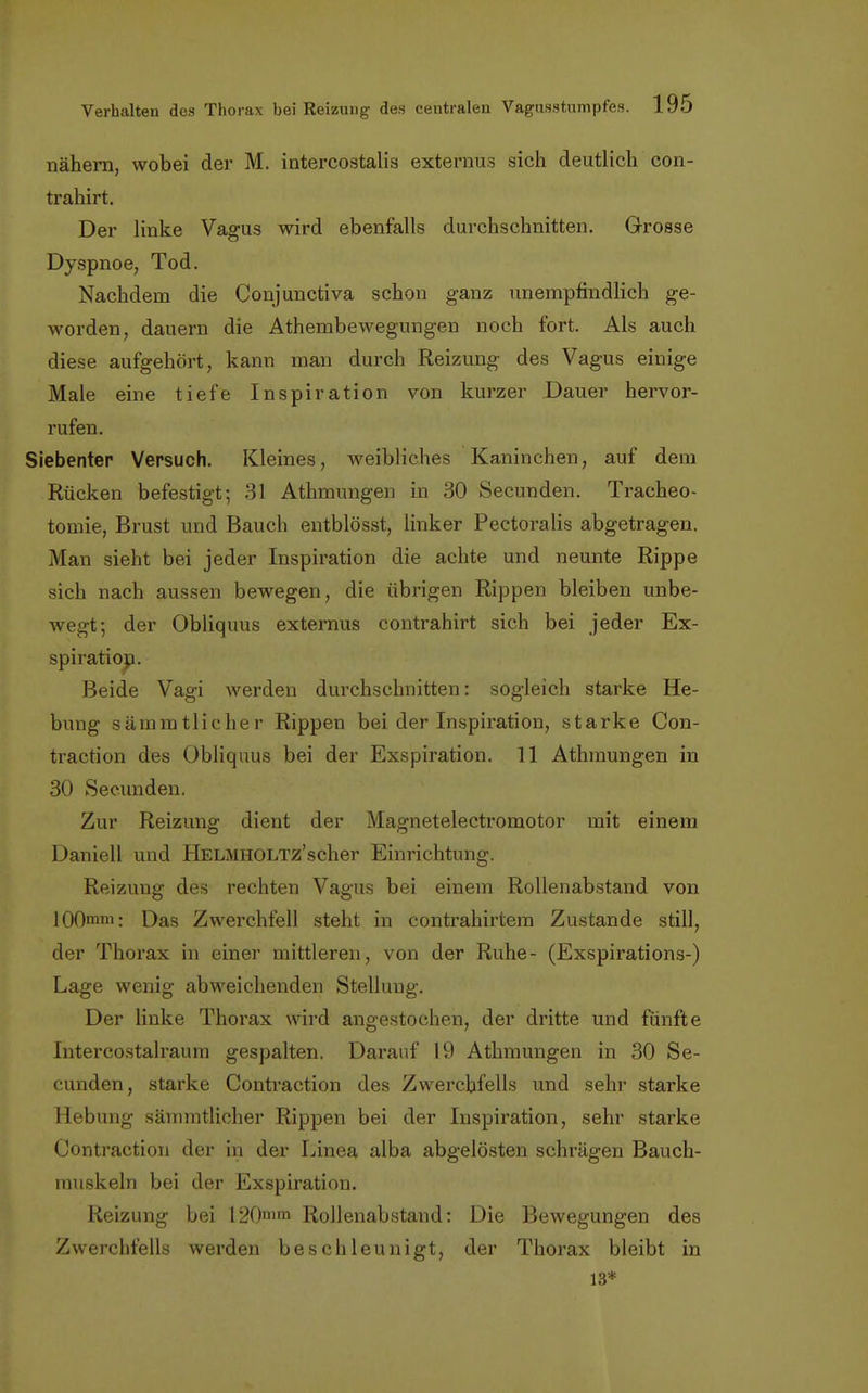 nähern, wobei der M. intercostalis externüs sich deutlich con- trahirt. Der linke Vagus wird ebenfalls durchschnitten. Grosse Dyspnoe, Tod. Nachdem die Conjunctiva schon ganz unempfindlich ge- worden, dauern die Athembewegungen noch fort. Als auch diese aufgehört, kann man durch Reizung des Vagus einige Male eine tiefe Inspiration von kurzer Dauer hervor- rufen. Siebenter Versuch. Kleines, weibliches Kaninchen, auf dem Rücken befestigt; 31 Athmungen in 30 Secunden. Tracheo- tomie, Brust und Bauch entblösst, linker Pectoralis abgetragen. Man sieht bei jeder Inspiration die achte und neunte Rippe sich nach aussen bewegen, die übrigen Rippen bleiben unbe- Avegt; der Obliquus externus contrahirt sich bei jeder Ex- spiration. Beide Vagi werden durchschnitten: sogleich starke He- bung sämmtlicher Rippen bei der Inspiration, starke Con- traction des Obliquus bei der Exspiration. 11 Athmungen in 30 Secunden. Zur Reizung dient der Magnetelectromotor mit einem Daniell und Helmholtz'seher Einrichtung. Reizung des rechten Vagus bei einem Rollenabstand von 100mm: Das Zwerchfell steht in contrahirtem Zustande still, der Thorax in einer mittleren, von der Ruhe- (Exspirations-) Lage wenig abweichenden Stellung. Der linke Thorax wird angestochen, der dritte und fünfte Intercostalraum gespalten. Darauf 19 Athmungen in 30 Se- cunden, starke Contraction des Zwerchfells und sehr starke Hebung sämmtlicher Rippen bei der Inspiration, sehr starke Contraction der in der Linea alba abgelösten schrägen Bauch- muskeln bei der Exspiration. Reizung bei 120mm Rollenabstand: Die Bewegungen des Zwerchfells werden beschleunigt, der Thorax bleibt in 13*