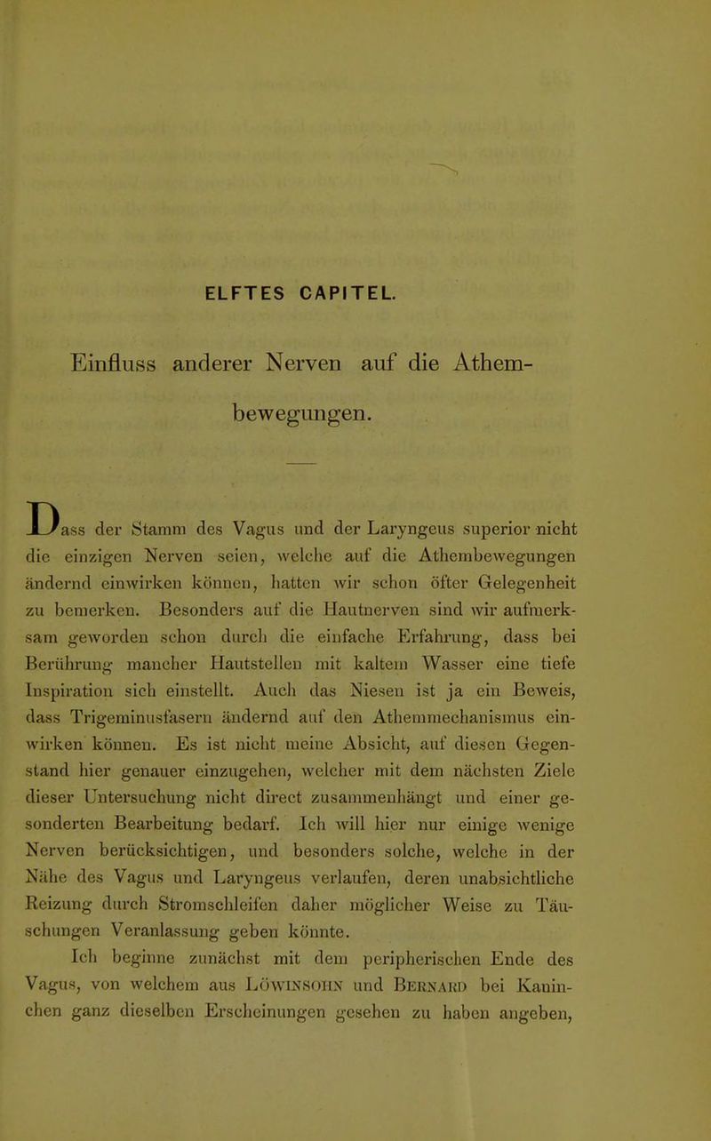 ELFTES CAPITEL Einfluss anderer Nerven auf die Athem- bewegungen. Dass der Stamm des Vagus und der Laryngeus superior nicht die einzigen Nerven seien, welche auf die Athembewegungen ändernd einwirken können, hatten wir schon öfter Gelegenheit zu bemerken. Besonders auf die Hautnerven sind wir aufmerk- sam geworden schon durch die einfache Erfahrung, dass bei Berührung mancher Hautstellen mit kaltem Wasser eine tiefe Inspiration sich einstellt. Auch das Niesen ist ja ein Beweis, dass Trigeminusfasern ändernd auf den Athemmechanismus ein- wirken können. Es ist nicht meine Absicht, auf diesen Gegen- stand hier genauer einzugehen, welcher mit dem nächsten Ziele dieser Untersuchung nicht direct zusammenhängt und einer ge- sonderten Bearbeitung bedarf. Ich will hier nur einige wenige Nerven berücksichtigen, und besonders solche, welche in der Nähe des Vagus und Laryngeus verlaufen, deren unabsichtliche Reizung durch Stromschleifen daher möglicher Weise zu Täu- schungen Veranlassung geben könnte. Ich beginne zunächst mit dem peripherischen Ende des Vagus, von welchem aus Löwinsoiix und Bkrnakd bei Kanin- chen ganz dieselben Erscheinungen gesehen zu haben angeben,