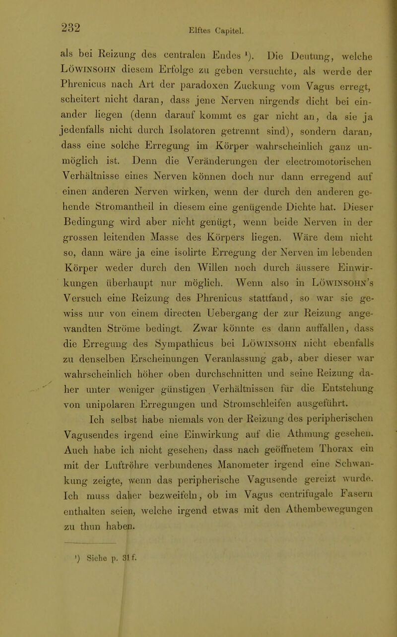 als bei Reizung des centralen Endes Die Deutung, welche Löwinsohn diesem Erfolge zu geben versuchte, als werde der Phrenieus nach Art der paradoxen Zuckung vom Vagus erregt, scheitert nicht daran, dass jene Nerven nirgends dicht bei ein- ander liegen (denn darauf kommt es gar nicht an, da sie ja jedenfalls nicht durch Isolatoren getrennt sind), sondern daran, dass eine solche Erregung im Körper wahrscheinlich ganz un- möglich ist. Denn die Veränderungen der electromotorischen Verhältnisse eines Nerven können doch nur dann erregend auf einen anderen Nerven wirken, wenn der durch den anderen ge- hende Stromantheil in diesem eine genügende Dichte hat. Dieser Bedingung wird aber nicht genügt, wenn beide Nerven in der grossen leitenden Masse des Körpers liegen. Wäre dem nicht so, dann wäre ja eine isolirte Erregung der Nerven im lebenden Körper weder durch den Willen noch durch äussere Einwir- kungen überhaupt nur möglich. Wenn also in Löwinsohn's Versuch eine Reizung des Phrenieus stattfand, so war sie ge- wiss nur von einein directen Uebergang der zur Reizung ange- wandten Ströme bedingt. Zwar könnte es dann auffallen, dass die Erregung des Sympathicus bei Löwinsohn nicht ebenfalls zu denselben Erscheinungen Veranlassung gab, aber dieser war wahrscheinlich höher oben durchschnitten und seine Reizung da- her unter weniger günstigen Verhältnissen für die Entstehung von unipolaren Erregungen und Stromschleifen ausgeführt. Ich selbst habe niemals von der Reizung des peripherischen Vagusendes irgend eine Einwirkung auf die Athmung gesehen. Auch habe ich nicht gesehen, dass nach geöffnetem Thorax ein mit der Luftröhre verbundenes Manometer irgend eine Schwan- kung zeigte, wenn das peripherische Vagusende gereizt wurde. Ich muss daher bezweifeln, ob im Vagus centrifugale Fasern enthalten seien, welche irgend etwas mit den Athembewegungen zu thun haben. ') Siehe p. 31 f.