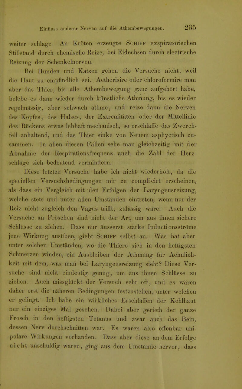 weiter schlage. An Kröten erzeugte SCHIFF exspiratorischen Stillstand durch chemische Reize, bei Eidechsen durch electrische Reizung der Schcnkelnerven. Bei Hunden und Katzen gehen die Versuche nicht, weil die Haut zu empfindlich sei. Aethcrisire oder chloroformire man aber das Thier, bis alle Athembewegung ganz aufgehört habe, belebe es dann wiedt^r durch künstliche Athmung, bis es wieder regelmässig, aber schwach athme, und reize dann die Nerven des Kopfes, des Halses, der Extremitäten oder der Mittellinie des Rückens etwas lebhaft mechanisch, so erschlaffe das Zwerch- fell anhaltend, und das Thier sinke von Neuem asphyetisch zu- sammen. In allen diesen Fällen sehe man gleichzeitig mit der Abnahme der Respirationsfrequenz auch die Zahl der Herz- schläge sich bedeutend vermindern. Diese letzten Versuche habe ich nicht wiederholt, da die speciellen Versuchsbedingungen mir zu complicirt erscheinen, als dass ein Vergleich mit den Erfolgen der Laryngeusreizung, welche stets und unter allen Umständen eintreten, wenn nur der Reiz nicht zugleich den Vagus trifft, zulässig wäre. Auch die Versuche an Fröschen sind nicht der Art, um aus ihnen sichere Schlüsse zu ziehen. Dass nur äusserst starke Inductionsströme jene Wirkung ausüben, giebt Schiff selbst an. Was hat aber unter solchen Umständen, wo die Thiere sich in den heftigsten Schmerzen winden, ein Ausbleiben der Athmung für Aehnlich- keit mit dem, was man bei Laryngeusreizung sieht? Diese Ver- suche sind nicht eindeutig genug, um aus ihnen Schlüsse zu ziehen. Auch missglückt der Versuch sehr oft, und es wären daher erst die näheren Bedingungen festzustellen, unter welchen er gelingt. Ich habe ein wirkliches Erschlaffen der Kehlhaut nur ein einziges Mal gesehen. Dabei aber gerieth der ganze Frosch in den heftigsten Tetanus und zwar auch das Bein, dessen Nerv durchschnitten war. Es waren also offenbar uni- polare Wirkungen vorhanden. Dass aber diese an dem Erfolge nicht unschuldig waren, ging aus dem Umstände hervor, dass