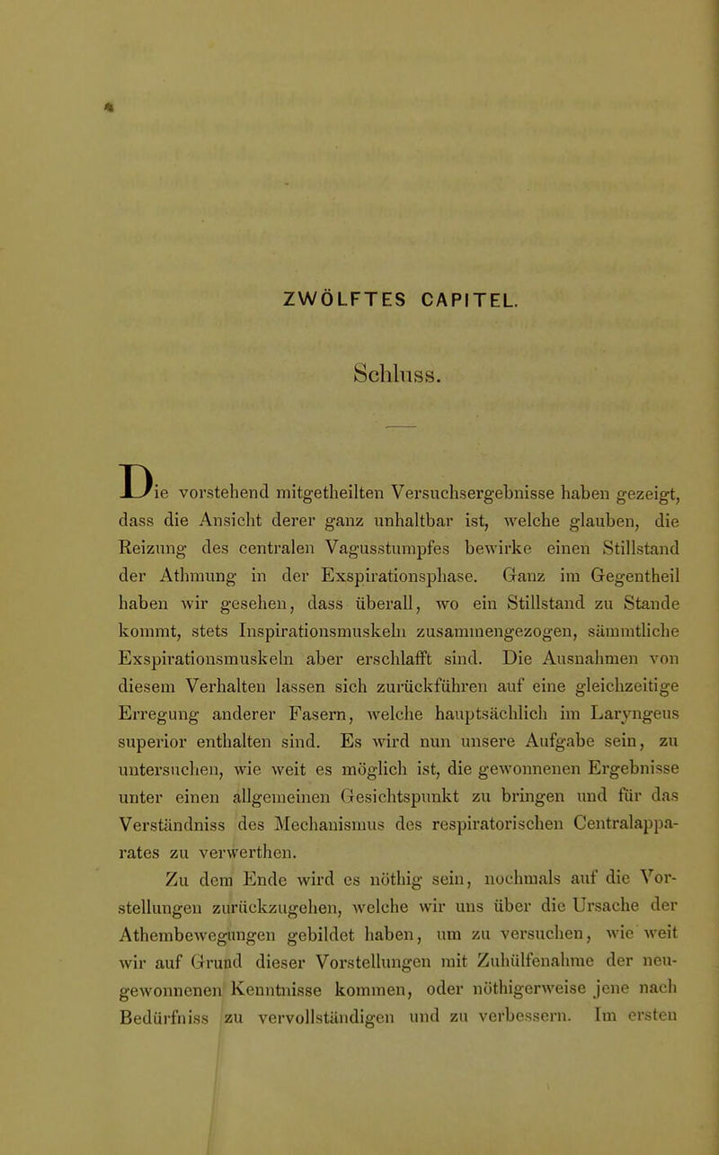 '1 ZWÖLFTES CAPITEL. Schlnss. Die vorstehend mitgetheilten Versuchsergebnisse haben gezeigt, dass die Ansicht derer ganz unhaltbar ist, welche glauben, die Reizung des centralen Vagusstumpfes bewirke einen Stillstand der Athmung in der Exspirationsphase. Ganz im Gegentheil haben wir gesehen, dass überall, wo ein Stillstand zu Stande kommt, stets Inspirationsmuskeln zusammengezogen, sämmtliche Exspirationsmuskeln aber erschlafft sind. Die Ausnahmen von diesem Verhalten lassen sich zurückführen auf eine gleichzeitige Erregung anderer Fasern, welche hauptsächlich im Larvngeus superior enthalten sind. Es wird nun unsere Aufgabe sein, zu untersuchen, wie weit es möglich ist, die gewonnenen Ergebnisse unter einen allgemeinen Gesichtspunkt zu bringen und für das Verständniss des Mechanismus des respiratorischen Centraiappa- rates zu verwerthen. Zu dem Ende wird es nöthig sein, nochmals auf die Vor- stellungen zurückzugehen, welche wir uns über die Ursache der Athembewegungen gebildet haben, um zu versuchen, wie weit wir auf Grund dieser Vorstellungen mit Zuhülfenahme der neu- gewonnenen Kenntnisse kommen, oder nöthigerweise jene nach Bedürfniss zu vervollständigen und zu verbessern. Im ersten