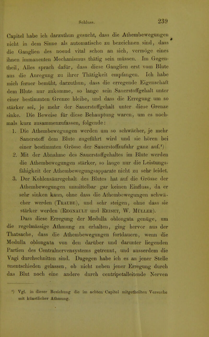 Gapitöl habe ich darzuthun gesucht, dass die Athembewegungen nicht in dem Sinne als automatische zu bezeichnen sind, dass die Ganglien des noeud vital schon an sich, vermöge eines ihnen immanenten Mechanismus thätig sein müssen. Im Gegen- theil, Alles sprach dafür, dass diese Ganglien erst vom Blute aus die Anregung zu ihrer Thätigkeit empfangen. Ich habe mich ferner bemüht, darzuthun, dass die erregende Eigenschaft dem Blute nur zukomme, so lange sein Sauerstoffgehalt unter einer bestimmten Grenze bleibe, und dass die Erregung um so stärker sei, je mehr der Sauerstoffgehalt unter diese Grenze sinke. Die Beweise für diese Behauptung waren, um es noch- mals kurz zusammenzufassen, folgende: 1. Die Athembewegungen werden um so schwächer, je mehr Sauerstoff dem Blute zugeführt wird und sie hören bei einer bestimmten Grösse der Sauerstoffzufuhr ganz auf.1) 2. Mit der Abnahme des Sauerstoffgehaltes im Blute werden die Athembewegungen stärker, so lange nur die Leistungs- fähigkeit der Atheinbewegungsapparate nicht zu sehr leidet. 3. Der Kohlensäuregehalt des Blutes hat auf die Grösse der Athembewegungen unmittelbar gar keinen Einfluss, da er sehr sinken kann, ohne dass die Athembewegungen schwä- cher werden (Traube), und sehr steigen, ohne dass sie stärker werden (Regnault und Reiset, W. Müller). Dass diese Erregung der Medulla oblongata genüge, um die regelmässige Athmung zu erhalten, ging hervor aus der Thatsache, dass die AthembeAvegungen fortdauern, wenn die Medulla oblongata von den darüber und darunter liegenden Partien des Centrainervensystems getrennt, und ausserdem die Vagi durchschnitten sind. Dagegen habe ich es an jener Stelle unentschieden gelassen, ob nicht neben jener Erregung durch das Blut noch eine andere durch centripetalleitende Nerven ') Vgl. in dieser Beziehung die im achten • Capitel mitgethcilten Versuche mit künstlicher Athmung.