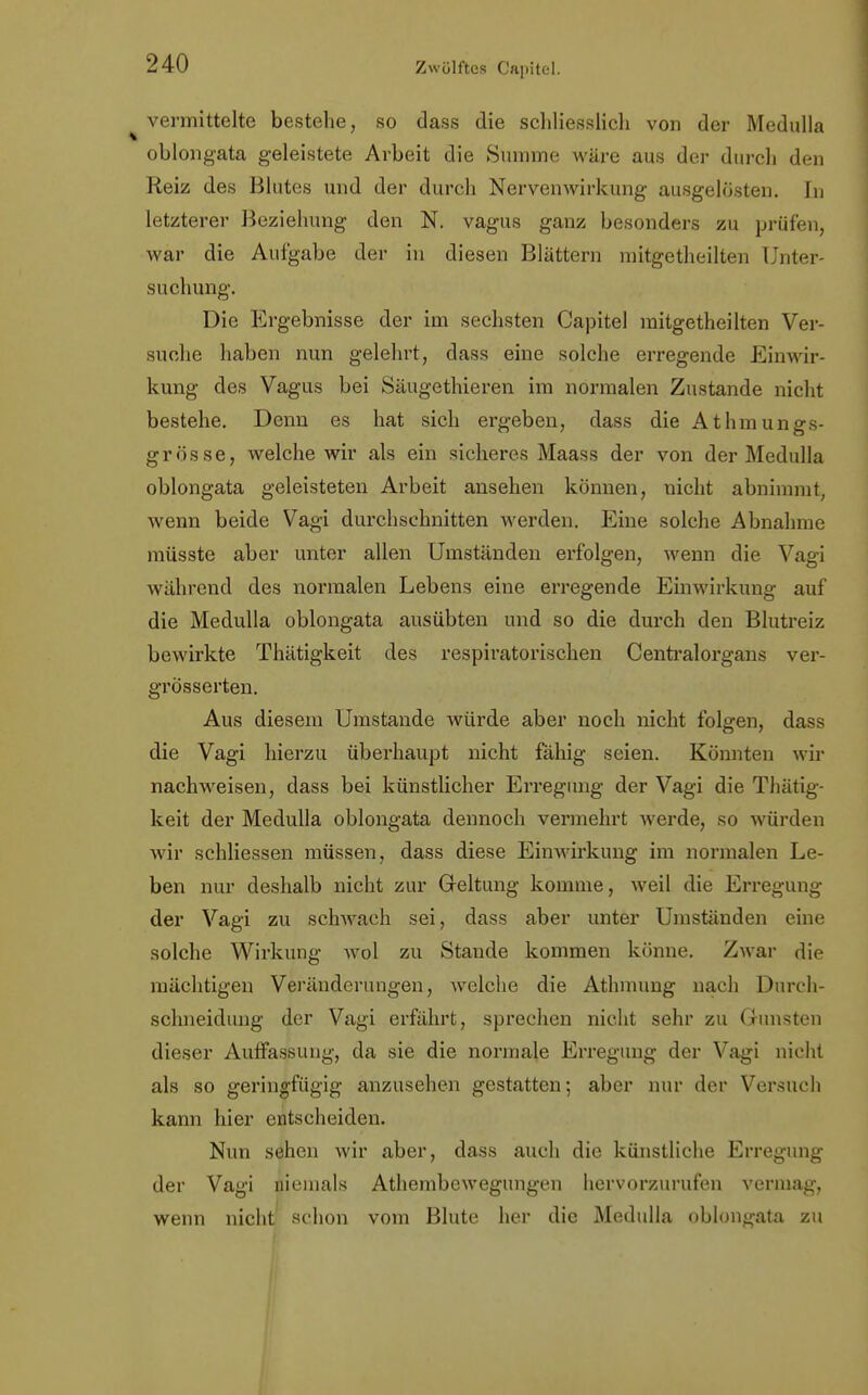 vermittelte bestehe, so dass die schliesslich von der Medulla oblongata geleistete Arbeit die Summe wäre aus der durch den Reiz des Blutes und der durch Nervenwirkung ausgelösten. In letzterer Beziehung den N. vagus ganz besonders zu prüfen, war die Aufgabe der in diesen Blättern mitgetheilten Unter- suchung. Die Ergebnisse der im sechsten Capitel mitgetheilten Ver- suche haben nun gelehrt, dass eine solche erregende Einwir- kung des Vagus bei Säugethieren im normalen Zustande nicht bestehe. Denn es hat sich ergeben, dass die Athmungs- grösse, welche wir als ein sicheres Maass der von der Medulla oblongata geleisteten Arbeit ansehen können, nicht abnimmt, wenn beide Vagi durchschnitten werden. Eine solche Abnahme müsste aber unter allen Umständen erfolgen, wenn die Vagi während des normalen Lebens eine erregende Einwirkung auf die Medulla oblongata ausübten und so die durch den Blutreiz bewirkte Thätigkeit des respiratorischen Centraiorgans ver- grösserten. Aus diesem Umstände würde aber noch nicht folgen, dass die Vagi hierzu überhaupt nicht fähig seien. Könnteu wir nachweisen, dass bei künstlicher Erregung der Vagi die Thätig- keit der Medulla oblongata dennoch vermehrt werde, so würden wir schliessen müssen, dass diese Einwirkung im normalen Le- ben nur deshalb nicht zur Geltung komme, weil die Erregung der Vagi zu schwach sei, dass aber unter Umständen eine solche Wirkung wol zu Stande kommen könne. Zwar die mächtigen Veränderungen, welche die Athmung nach Durch- schneidung der Vagi erfährt, sprechen nicht sehr zu Gunsten dieser Auffassung, da sie die normale Erregung der Vagi nicht als so geringfügig anzusehen gestatten; aber nur der Versuch kann hier entscheiden. Nun sehen wir aber, dass auch die künstliche Erregung der Vagi niemals Athembewegungen hervorzurufen vermag, wenn nicht schon vom Blute her die Medulla oblongata zu