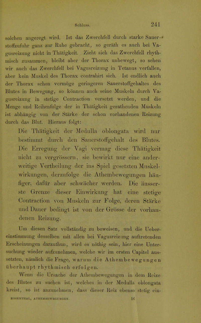 solchen angeregt wird. Ist das Zwerchfell durch starke Sauer-«' stoffzufuhr ganz zur Ruhe gebracht, so geräth es auch bei Va- gusreizung nicht in Thätigkeit. Zieht sich das Zwerchfell rhyth- misch zusammen, bleibt aber der Thorax unbewegt, so sehen wir auch das Zwerchfell bei Vagusreizung in Tetanus verfallen, aber kein Muskel des Thorax contrahirt sich. Ist endlich auch der Thorax schon vermöge geringeren Sauerstoffgehaltes des Blutes in Bewegung, so können auch seine Muskeln durch Va- gusreizung in stetige Contraction versetzt werden, und die Menge und Reihenfolge der in Thätigkeit gerathenden Muskeln ist abhängig von der Stärke der schon vorhandenen Reizung durch das Blut. Hieraus folgt: Die Thätigkeit der Medulla oblongata wird nur bestimmt durch den Sauerstoffgehalt des Blutes. Die Erregung; der Vagi vermag diese Thätigkeit nicht zu vergrössern, sie bewirkt nur eine ander- weitige Vertheilung der ins Spiel gesetzten Muskel- wirkungen, derzufolge die Athembewegungen hau- figer, dafür aber schwächer werden. Die äusser- ste Grenze dieser Einwirkung hat eine stetige Contraction von Muskeln zur Folge, deren Stärke imdDauer bedingt ist von der Grösse der vorhan- denen Reizung. Um diesen Satz vollständig zu beweisen, und die Ueber- einstimmung desselben mit allen bei Vagusreizung auftretenden Erscheinungen darzuthun, wird es nöthig sein, hier eine Unter- suchung wieder aufzunehmen, welche wir im ersten Capitel aus- setzten, nämlich die Frage, warum die Athembewegungen überhaupt rhythmisch erfolgen. Wenn die Ursache der Athembewegungen in dem Reize des Blutes zu suchen ist, welches in der Medull.a oblongata kreist, so ist anzunehmen, dass dieser Reiz ebenso stetig ein- R08KNT1IAI,, ATHKMHKWEGIWOEN. 16