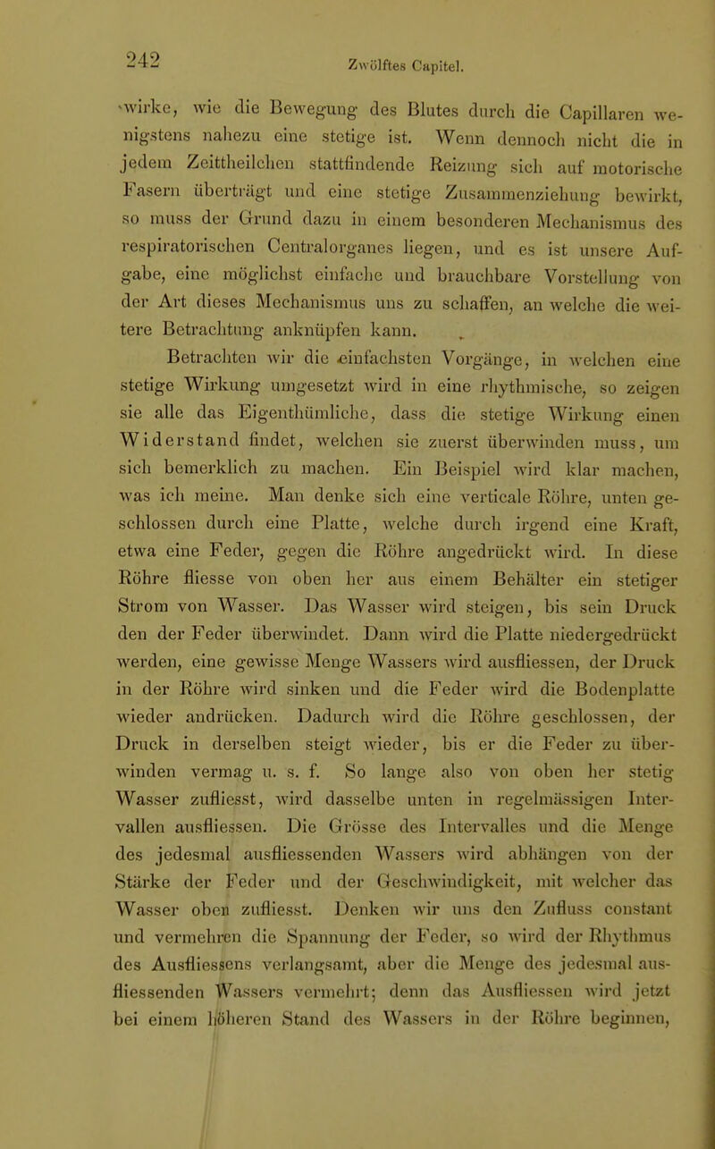 >wirke, wie die Bewegung des Blutes durch die Capillaren we- nigstens nahezu eine stetige ist. Wenn dennoch nicht die in jedem Zeittheilchen stattfindende Reizung sich auf motorische Fasern überträgt und eine stetige Zusammenziehung bewirkt, so muss der Grund dazu in einem besonderen Mechanismus des respiratorischen Centralorganes hegen, und es ist unsere Auf- gabe, eine möglichst einfache und brauchbare Vorstellung von der Art dieses Mechanismus uns zu schaffen, an welche die wei- tere Betrachtung anknüpfen kann. Betrachten wir die einfachsten Vorgänge, in welchen eine stetige Wirkung umgesetzt wird in eine rhythmische, so zeigen sie alle das Eigentümliche, dass die stetige Wirkung einen Widerstand findet, welchen sie zuerst überwinden muss, um sich bemerklich zu machen. Ein Beispiel wird klar machen, was ich meine. Man denke sich eine verticale Röhre, unten ge- schlossen durch eine Platte, welche durch irgend eine Kraft, etwa eine Feder, gegen die Röhre angedrückt wird. In diese Röhre fliesse von oben her aus einem Behälter ein stetiger Strom von Wasser. Das Wasser wird steigen, bis sein Druck den der Feder überwindet. Dann wird die Platte niedergedrückt werden, eine gewisse Menge Wassers wird ausfliessen, der Druck in der Röhre wird sinken und die Feder wird die Bodenplatte wieder andrücken. Dadurch wird die Röhre geschlossen, der Druck in derselben steigt wieder, bis er die Feder zu über- winden vermag u. s. f. So lange also von oben her stetig Wasser zufliesst, wird dasselbe unten in regelmässigen Inter- vallen ausfliessen. Die Grösse des Intervalles und die Menge des jedesmal ausfliessenden Wassers wird abhängen von der Stärke der Feder und der Geschwindigkeit, mit welcher das Wasser oben zufliesst. Denken wir uns den Zufluss constant und vermehren die Spannung der Feder, so wird der Rhythmus des Ausfliessens verlangsamt, aber die Menge des jedesmal aus- fliessenden Wassers vermehrt; denn das Ausfliessen wird jetzt bei einem höheren Stand des Wassers in der Röhre beginnen,